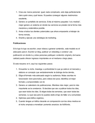 1. Crea una marca personal, igual, nada complicado, solo deja perfectamente
claro quién eres y qué haces. Si puedes conseguir algunos testimonios
excelente,
2. Genera un portafolio de servicios. Evita al máximo paquetes “a tu medida”,
mejor genera un sistema en donde tus servicios se presten de la forma más
mecánica y sistemática posible.
3. Avisa a todos tus clientes potenciales que ahora empezarás a trabajar de
forma remota,
4. Diseña y ejecuta una estrategia de marketing.
Publicaciones
Si lo tuyo lo tuyo es escribir, crear videos o generar contenido, este modelo es el
adecuado para ti. Escribir un blog, publicar un videoblog o construir una
publicación en donde tu y otras personas publiquen contenido original y de buena
calidad puede ofrecer ingresos importantes en el mediano o largo plazo.
Si esto resuena en ti, aquí tus siguientes pasos:
1. Encuentra tu nicho. Investiga a profundidad lo que ya está en el mercado y
elabora un concepto que verdaderamente te distinga de los demás,
2. Elige el formato más adecuado según tu audiencia. Notas escritas no
funcionarán bien para todos, pero videos tan poco. Identifica el mejor
formato y comprométete con él,
3. Genera un calendario de publicaciones. Mientras más mejor, pero lo más
importante es la constancia. Si decides que vas a publicar todos los días,
que sean todos los días. Si eliges todas las semanas, que sean todas las
semanas. Lo que sea pero no puedes darte el lujo de fallar a tu comunidad,
4. Optimiza para tráfico orgánico,
5. Cuando tengas un tráfico decente en comparación con los otros medios en
el nicho empieza a monetizar poniendo anuncios de AdWords.
 