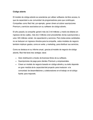 Código abierto
El modelo de código abierto se caracteriza por utilizar softwares de libre acceso, lo
que da capacidad a una comunidad de programadores para que contribuyan.
Compañías como Red Hat, por ejemplo, ganan dinero al cobrar suscripciones
Premium y servicios asociados con su software de código abierto.
El año pasado, la compañía generó más de 2 mil millones y medio de dólares en
ingresos de los cuáles, más de 2 millones eran procedentes de las suscripciones y
unos 345 millones venían de capacitación y servicios. Pero todas estas cantidades
no se traducen en ingresos directos para la compañía, estos modelos de negocio
también implican gastos, como en venta y marketing, para distribuir sus servicios.
Como se destaca en su informe anual, gracias al modelo de negocio de código
abierto, Red Hat tiene tres ventajas clave:
 Gran distribución a través de licencias libres de su software.
 Suscripciones de pago para clientes Premium y empresariales.
 Crean un modelo de negocio basado en código abierto y su éxito depende
en gran medida de la capacidad del proyecto para involucrar a la
comunidad de desarrolladores y colaboradores en el trabajo en el código
fuente para mejorarlo.
 