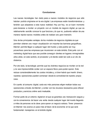 Conclusiones
Las nuevas tecnologías han dado paso a nuevos modelos de negocios que sólo
habrían podido originarse en la era digital. Las empresas están transformándose y
tendrán que adaptarse a esta nueva realidad. Hoy por hoy, es un buen momento
para lanzarse a montar un proyecto con un modelo de negocio digital, ya que es
relativamente sencillo conocer lo que funciona y lo que no, pudiendo validar de una
manera rápida nuevos modelos antes de realizar una gran inversión.
Una de las principales ventajas de los modelos de negocios digitales es que
permiten obtener una mayor visualización sin importar las barreras geográficas.
Internet permite llegar a cualquier lugar del mundo y esto podría ser muy
provechoso para las empresas que incursionen en este ámbito. Esto junto con el
marketing digital hace que sea posible conseguir clientes en lugares inimaginables
años atrás; en este sentido, el proveedor y el cliente están tan solo a un clic de
distancia.
Por otro lado, la tecnología permite que los distintos negocios se monten en la red
y no sea imprescindible contar con un espacio físico para poder operar. Esto
reduce considerablemente los costos iniciales y, si bien habrá que invertir dinero,
nuestras operaciones pueden comenzar desde la comodidad de nuestra propia
casa.
En cuanto al consumo digital, cada vez más personas eligen realizar todas sus
operaciones a través de Internet y contar con los recursos necesarios para ofrecer
productos y servicios online será invaluable.
Formar parte de un entorno digital en el que se garantiza una transacción segura y
con la conveniencia de hacer una venta desde cualquier lugar del mundo llegando
a miles de personas es la clave para operar un negocio exitoso. Tener presencia
en Internet nos acerca un paso más al futuro de la economía en la que será
fundamental manejarnos en el ámbito digital.
 