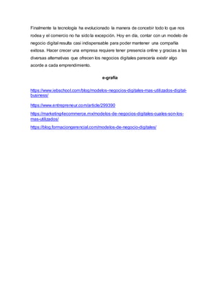 Finalmente la tecnología ha evolucionado la manera de concebir todo lo que nos
rodea y el comercio no ha sido la excepción. Hoy en día, contar con un modelo de
negocio digital resulta casi indispensable para poder mantener una compañía
exitosa. Hacer crecer una empresa requiere tener presencia online y gracias a las
diversas alternativas que ofrecen los negocios digitales parecería existir algo
acorde a cada emprendimiento.
e-grafía
https://www.iebschool.com/blog/modelos-negocios-digitales-mas-utilizados-digital-
business/
https://www.entrepreneur.com/article/299390
https://marketing4ecommerce.mx/modelos-de-negocios-digitales-cuales-son-los-
mas-utilizados/
https://blog.formaciongerencial.com/modelos-de-negocio-digitales/
 