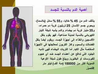 يتألف الدم من  45 %  خلايا، و 55 %  سائل  ( بلاسما ) ، ويحوي جسم الإنسان  25  تريليون كرية دم حمراء، و 35  مليار كرية دم بيضاء .  والدم يشبه شبكة التيار الكهربائي بالنسبة لمدينة صناعية، فهو يقوم بنقل الأكسجين والغذاء إلى أجهزة الجسد، ويقوم أيضاً بنقل الفضلات والسموم وغاز الكربون لمعالجتها في الأجهزة المختصة مثل الكبد .  أما الكريات البيضاء فهي تشبه الجنود التي تدافع عن أعضاء الجسد ضد أي هجوم للفيروسات أو البكتيريا .  ويبلغ طول شبكة الأوعية الدموية أكثر من  100000 ( مئة ألف )  كيلو متر فتصوَّر ! أهمية الدم بالنسبة للجسد 