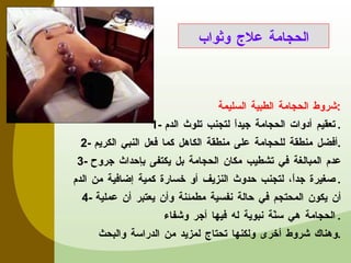 شروط الحجامة الطبية السليمة : 1-  تعقيم أدوات الحجامة جيداً لتجنب تلوث الدم . 2-  أفضل منطقة للحجامة على منطقة الكاهل كما فعل النبي الكريم . 3-  عدم المبالغة في تشطيب مكان الحجامة بل يكتفى بإحداث جروح صغيرة جداً، لتجنب حدوث النزيف أو خسارة كمية إضافية من الدم . 4-  أن يكون المحتجم في حالة نفسية مطمئنة وأن يعتبر أن عملية الحجامة هي سنّة نبوية له فيها أجر وشفاء . وهناك شروط أخرى ولكنها تحتاج لمزيد من الدراسة والبحث . الحجامة علاج وثواب 