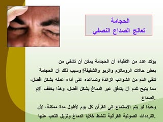 يؤكد عدد من الأطباء أن الحجامة يمكن أن تشفي من بعض حالات الروماتزم والربو والشقيقة !   وسبب ذلك أن الحجامة تنقي الدم من الشوائب الزائدة وتساعده على أداء عمله بشكل أفضل، مما يتيح للدم أن يتدفق عبر الدماغ بشكل أفضل، وهذا يخفف آلام الصداع . وحبذا لو يتم الاستماع إلى القرآن كل يوم لأطول مدة ممكنة، لأن الترددات الصوتية القرآنية تنشط خلايا الدماغ وتزيل التعب عنها . الحجامة  تعالج الصداع النصفي 