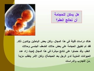 هناك دراسات قليلة في هذا المجال، ولكن بعض الباحثين يؤكدون ذلك .  فقد تم تطبيق الحجامة على بعض حالات الضعف الجنسي وحالات العقم، وقد حصلوا على نتائج مبشّرة في هذا المجال  ( حيث زاد عدد الحيوانات المنوية لدى الرجل بعد الحجامة ) ، ولكن الأمر يتطلب مزيداً من التجارب والدراسات . هل يمكن للحجامة أن تعالج العقم؟ 