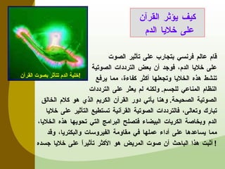 قام عالم فرنسي بتجارب على تأثير الصوت  على خلايا الدم، فوجد أن بعض الترددات الصوتية  تنشط هذه الخلايا وتجعلها أكثر كفاءة، مما يرفع  النظام المناعي للجسم .  ولكنه لم يعثر على الترددات الصوتية الصحيحة .  وهنا يأتي دور القرآن الكريم الذي هو كلام الخالق تبارك وتعالى، فالترددات الصوتية القرآنية تستطيع التأثير على خلايا الدم وبخاصة الكريات البيضاء فتصلح البرامج التي تحويها هذه الخلايا، مما يساعدها على أداء عملها في مقاومة الفيروسات والبكتريا، وقد أثبت هذا الباحث أن صوت المريض هو الأكثر تأثيراً على خلايا جسده ! كيف يؤثر القرآن على خلايا الدم خلية الدم تتأثر بصوت القرآن ! 