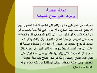 الحجامة هي عمل طبي مادي، ولكن لكي نضمن الفائدة القصوى يجب أن يقتنع المريض بهذا العلاج، وأن يكون على ثقة تامة بالشفاء، أي أن الحالة النفسية لها تأثير كبير على نتائج الحجامة .  وأثناء الحجامة يجب على المريض أن يقرأ القرآن بخشوع، وأن يتخيل وكأن الدم الفاسد قد خرج بالكامل من جسده وأن التوازن والنشاط والصحة قد عادت إلى هذا الجسد المريض .  وهذا له تأثير كبير على حركة خلايا الدم .  إذ أن المعلومات التي يؤثر بها الإنسان على نفسه تؤثر على نظام عمل الدماغ والقلب، وهذا هو مبدأ العلاج بالبرمجة اللغوية العصبية .  وفي عملية الحجامة ينبغي الاستفادة من بقية العلوم لرفع كفاءة هذه العملية . الحالة النفسية  وأثرها على نجاح الحجامة 