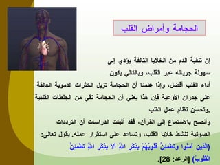 إن تنقية الدم من الخلايا التالفة يؤدي إلى سهولة جريانه عبر القلب، وبالتالي يكون أداء القلب أفضل، وإذا علمنا أن الحجامة تزيل الخثرات الدموية العالقة على جدران الأوعية فإن هذا يعني أن الحجامة تقي من الجلطات القلبية وتحسّن نظام عمل القلب . وأنصح بالاستماع إلى القرآن، فقد أثبتت الدراسات أن الترددات الصوتية تنشط خلايا القلب، وتساعد على استقرار عمله .  يقول تعالى :  ( الَّذِينَ آَمَنُوا وَتَطْمَئِنُّ قُلُوبُهُمْ بِذِكْرِ اللَّهِ أَلَا بِذِكْرِ اللَّهِ تَطْمَئِنُّ الْقُلُوبُ )  [ الرعد : 28]. الحجامة وأمراض القلب 