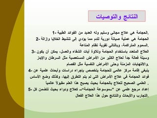 1-  الحجامة هي علاج مجاني وسليم وله العديد من الفوائد الطبية . 2-  الحجامة هي عملية صيانة دورية للدم مما يؤدي إلى تنشيط الخلايا وإزالة السموم المتراكمة، وبالتالي تقوية نظام المناعة . 3-  العلاج المتعدد باستخدام الحجامة وتلاوة آيات الشفاء والعسل، يمكن أن يكون وسيلة فعالة جداً لعلاج الكثير من الأمراض المستعصية مثل السرطان والإيدز والالتهابات المزمنة وحتى الأمراض النفسية مثل الفصام . 4-  ينبغي إقامة مركز عالمي للحجامة يتخصص بإجراء دراسات وأبحاث علمية عن فوائد الحجامة في علاج الأمراض التي لم يتم التطرق إليها، وكذلك وضع الأساس العلمي الصحيح للعلاج بالحجامة بحيث يصبح هذا العلم مقبولاً عالمياً . 5-  إعداد مرجع علمي عن ”موسوعة الحجامة“ كعلاج ودواء بحيث تتضمن كل التجارب والأبحاث والنتائج حول هذا العلاج الفعال . النتائج والتوصيات 