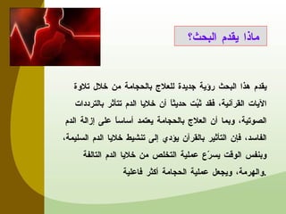 يقدم هذا البحث رؤية جديدة للعلاج بالحجامة من خلال تلاوة الآيات القرآنية، فقد ثبُت حديثاً أن خلايا الدم تتأثر بالترددات الصوتية، وبما أن العلاج بالحجامة يعتمد أساساً على إزالة الدم الفاسد، فإن التأثير بالقرآن يؤدي إلى تنشيط خلايا الدم السليمة، وبنفس الوقت  يسرّع عملية التخلص من خلايا الدم التالفة والهرمة، ويجعل عملية الحجامة أكثر فاعلية . ماذا يقدم البحث؟  