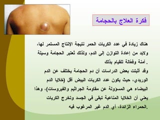 هناك زيادة في عدد الكريات الحمر نتيجة الإنتاج المستمر لها، ولابد من إعادة التوازن إلى الدم، ولذلك تُعتبر الحجامة وسيلة آمنة وفعّالة للقيام بذلك . وقد أثبتت بعض الدراسات أن دم الحجامة يختلف عن الدم الوريدي، حيث يكون عدد الكريات البيض أقل  ( خلايا الدم البيضاء هي المسؤولة عن مقاومة الجراثيم والفيروسات ) ، وهذا يعني أن الخلايا المناعية تبقى في الجسد وتخرج الكريات الحمراء الزائدة، أي الدم غير المرغوب فيه . فكرة العلاج بالحجامة 