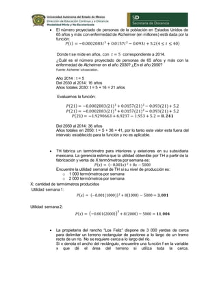  El número proyectado de personas de la población en Estados Unidos de
65 años y más con enfermedad de Alzheimer (en millones) está dada por la
función:
𝑃( 𝑡) = −0.0002083𝑡3
+ 0.0157𝑡2
− 0.093𝑡 + 5.2(4 ≤ 𝑡 ≤ 40)
Donde t se mide en años, con 𝑡 = 5 correspondiente a 2014.
¿Cuál es el número proyectado de personas de 65 años y más con la
enfermedad de Alzheimer en el año 2030? ¿En el año 2050?
Fuente: Alzheimer´sAssociation.
Año 2014 : t = 5
Del 2030 al 2014: 16 años
Años totales 2030: t = 5 + 16 = 21 años
Evaluamos la función:
𝑃(21) = −0.0002083(21)3
+ 0.0157(21)2
− 0.093(21)+ 5.2
𝑃(21) = −0.0002083(21)3
+ 0.0157(21)2
− 0.093(21)+ 5.2
𝑃(21) = −1.9290663 + 6.9237 − 1.953 + 5.2 = 𝟖. 𝟐𝟒𝟏
Del 2050 al 2014: 36 años
Años totales en 2050: t = 5 + 36 = 41, por lo tanto este valor esta fuera del
intervalo establecido para la función y no es aplicable.
 TH fabrica un termómetro para interiores y exteriores en su subsidiaria
mexicana. La gerencia estima que la utilidad obtenible por TH a partir de la
fabricación y venta de X termómetros por semana es:
𝑃( 𝑥) = (−0.001𝑥)2 + 8𝑥 − 5000
Encuentre la utilidad semanal de TH si su nivel de producción es:
o 1 000 termómetros por semana
o 2 000 termómetros por semana
X: cantidad de termómetros producidos
Utilidad semana 1:
𝑃( 𝑥) = (−0.001(1000))2 + 8(1000) − 5000 = 𝟑, 𝟎𝟎𝟏
Utilidad semana 2:
𝑃( 𝑥) = (−0.001(2000))
2
+ 8(2000) − 5000 = 𝟏𝟏, 𝟎𝟎𝟒
 La propietaria del rancho “Los Feliz” dispone de 3 000 yardas de cerca
para delimitar un terreno rectangular de pastoreo a lo largo de un tramo
recto de un río. No se requiere cerca a lo largo del río.
Si x denota el ancho del rectángulo, encuentre una función f en la variable
x que dé el área del terreno si utiliza toda la cerca.
 