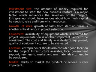 Investment size:  the amount of money required for investment to start the new business venture is a major factor which influences the selection of the project. Entrepreneur should have an idea about how much capital he needs to raise and from which resources. Growth  of sales:  growth of sales from start up phase is another critical factor in project selection.  Equipment:  availability of equipment which is required for project implementation is another important factor to be considered. The cost and timely availability of equipment, quality of equipment etc. are to be evaluated. Location:  entrepreneurs should also consider good location for the project. Infrastructure available, local government support, nearness to market and raw materials etc. need to be considered. Market:  ability to market the product or service is very important. 