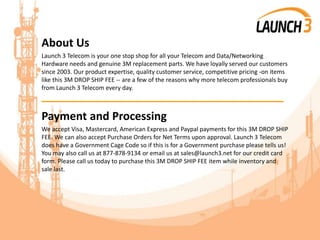 About Us
Launch 3 Telecom is your one stop shop for all your Telecom and Data/Networking
Hardware needs and genuine 3M replacement parts. We have loyally served our customers
since 2003. Our product expertise, quality customer service, competitive pricing -on items
like this 3M DROP SHIP FEE -- are a few of the reasons why more telecom professionals buy
from Launch 3 Telecom every day.
_______________________________________
Payment and Processing
We accept Visa, Mastercard, American Express and Paypal payments for this 3M DROP SHIP
FEE. We can also accept Purchase Orders for Net Terms upon approval. Launch 3 Telecom
does have a Government Cage Code so if this is for a Government purchase please tells us!
You may also call us at 877-878-9134 or email us at sales@launch3.net for our credit card
form. Please call us today to purchase this 3M DROP SHIP FEE item while inventory and
sale last.
 