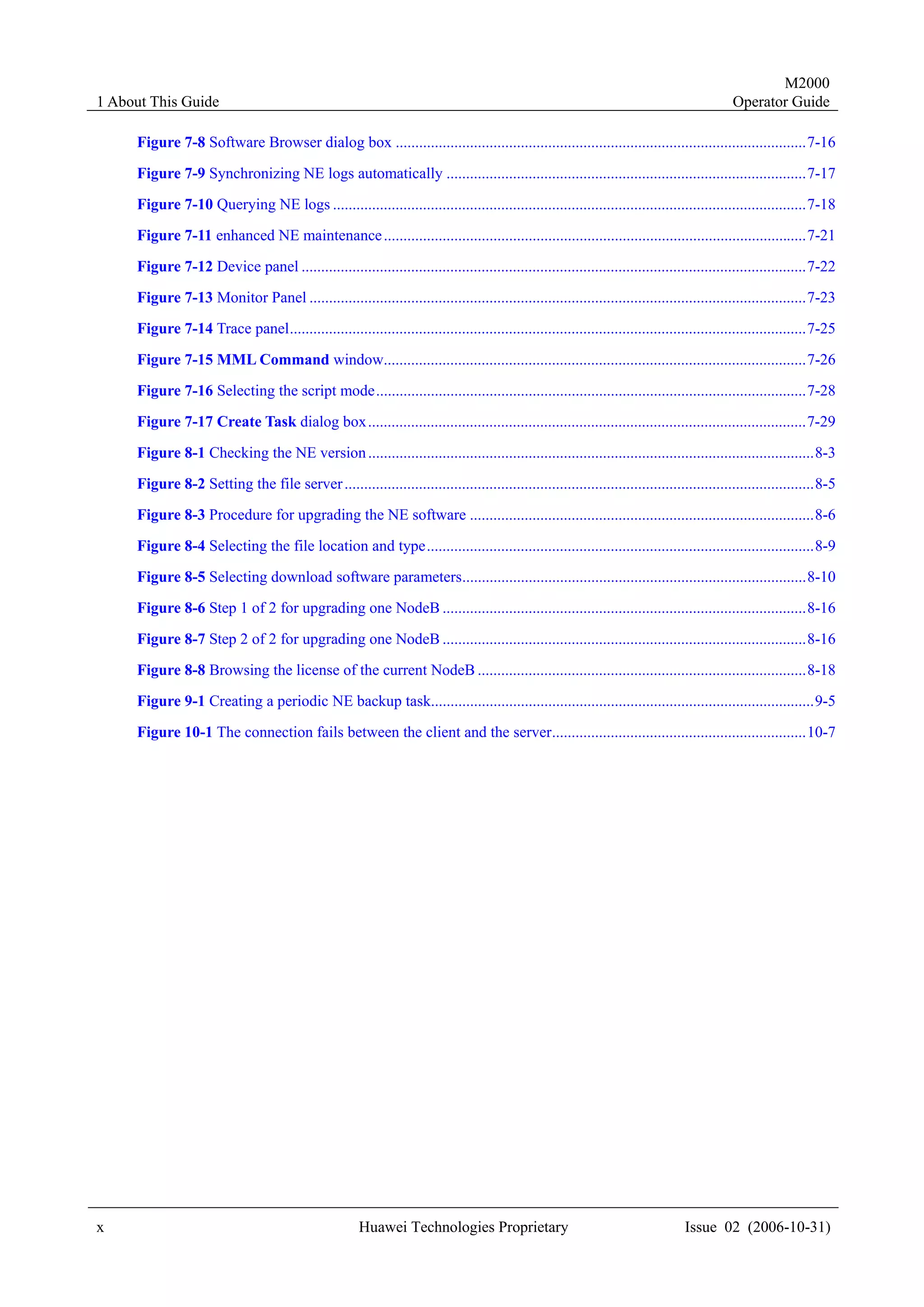 M2000
1 About This Guide                                                                                                                          Operator Guide

     Figure 7-8 Software Browser dialog box .........................................................................................................7-16

     Figure 7-9 Synchronizing NE logs automatically ............................................................................................7-17
     Figure 7-10 Querying NE logs .........................................................................................................................7-18
     Figure 7-11 enhanced NE maintenance ............................................................................................................7-21
     Figure 7-12 Device panel .................................................................................................................................7-22
     Figure 7-13 Monitor Panel ...............................................................................................................................7-23
     Figure 7-14 Trace panel....................................................................................................................................7-25
     Figure 7-15 MML Command window............................................................................................................7-26
     Figure 7-16 Selecting the script mode..............................................................................................................7-28
     Figure 7-17 Create Task dialog box................................................................................................................7-29
     Figure 8-1 Checking the NE version ..................................................................................................................8-3
     Figure 8-2 Setting the file server ........................................................................................................................8-5
     Figure 8-3 Procedure for upgrading the NE software ........................................................................................8-6

     Figure 8-4 Selecting the file location and type...................................................................................................8-9
     Figure 8-5 Selecting download software parameters........................................................................................8-10
     Figure 8-6 Step 1 of 2 for upgrading one NodeB .............................................................................................8-16

     Figure 8-7 Step 2 of 2 for upgrading one NodeB .............................................................................................8-16
     Figure 8-8 Browsing the license of the current NodeB ....................................................................................8-18
     Figure 9-1 Creating a periodic NE backup task..................................................................................................9-5

     Figure 10-1 The connection fails between the client and the server.................................................................10-7




x                                                      Huawei Technologies Proprietary                                           Issue 02 (2006-10-31)
 