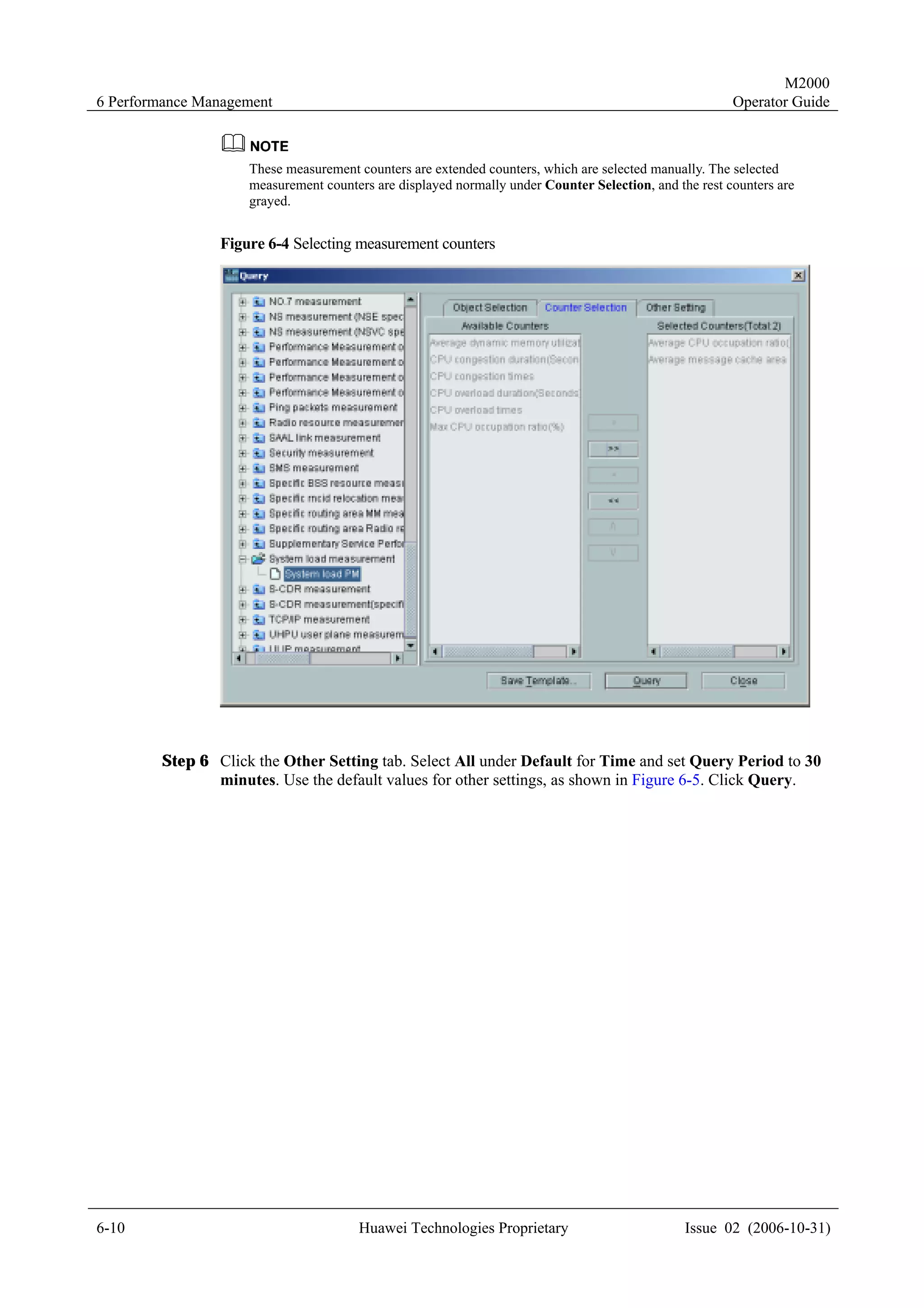 M2000
6 Performance Management                                                                               Operator Guide



                    These measurement counters are extended counters, which are selected manually. The selected
                    measurement counters are displayed normally under Counter Selection, and the rest counters are
                    grayed.


                Figure 6-4 Selecting measurement counters




        Step 6 Click the Other Setting tab. Select All under Default for Time and set Query Period to 30
               minutes. Use the default values for other settings, as shown in Figure 6-5. Click Query.




6-10                                  Huawei Technologies Proprietary                          Issue 02 (2006-10-31)
 