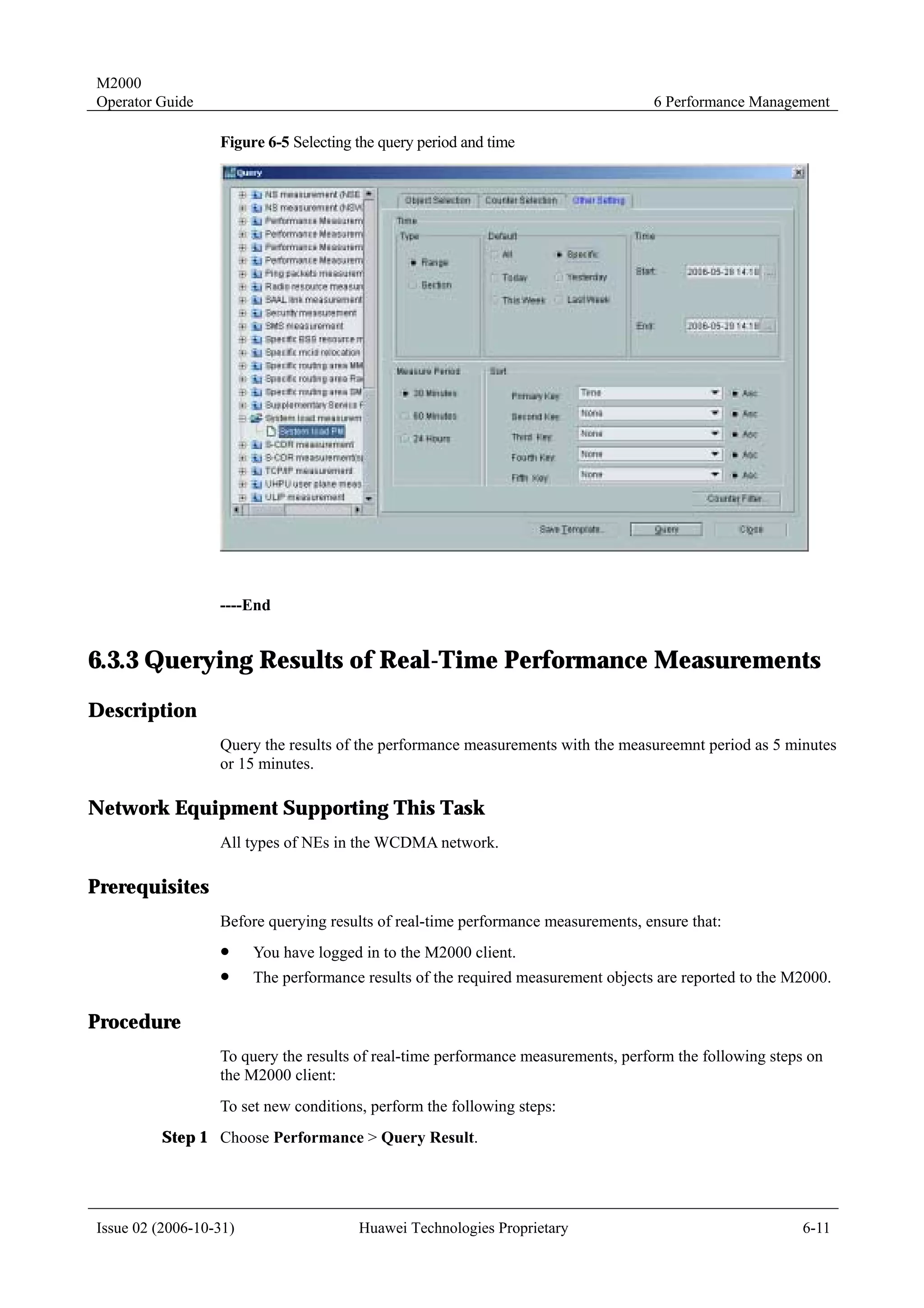 M2000
Operator Guide                                                                     6 Performance Management

                  Figure 6-5 Selecting the query period and time




                  ----End


6.3.3 Querying Results of Real-Time Performance Measurements
Description
                  Query the results of the performance measurements with the measureemnt period as 5 minutes
                  or 15 minutes.

Network Equipment Supporting This Task
                  All types of NEs in the WCDMA network.

Prerequisites
                  Before querying results of real-time performance measurements, ensure that:
                  !     You have logged in to the M2000 client.
                  !     The performance results of the required measurement objects are reported to the M2000.

Procedure
                  To query the results of real-time performance measurements, perform the following steps on
                  the M2000 client:
                  To set new conditions, perform the following steps:
         Step 1 Choose Performance > Query Result.




Issue 02 (2006-10-31)                  Huawei Technologies Proprietary                                   6-11
 