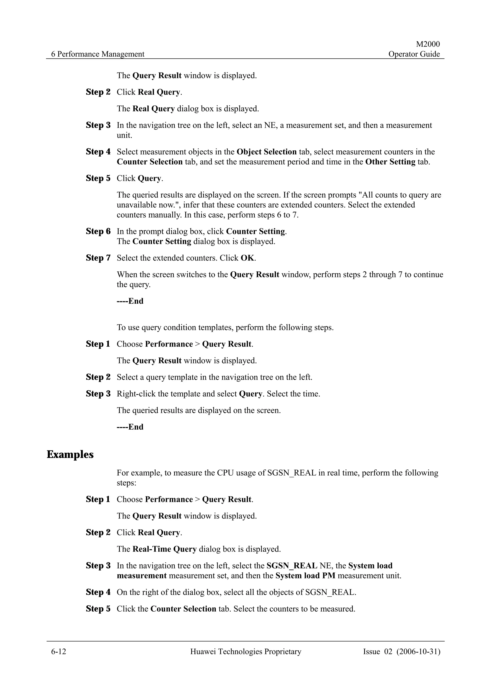 M2000
6 Performance Management                                                                       Operator Guide

                The Query Result window is displayed.
        Step 2 Click Real Query.
                The Real Query dialog box is displayed.
        Step 3 In the navigation tree on the left, select an NE, a measurement set, and then a measurement
               unit.
        Step 4 Select measurement objects in the Object Selection tab, select measurement counters in the
               Counter Selection tab, and set the measurement period and time in the Other Setting tab.
        Step 5 Click Query.
                The queried results are displayed on the screen. If the screen prompts "All counts to query are
                unavailable now.", infer that these counters are extended counters. Select the extended
                counters manually. In this case, perform steps 6 to 7.
        Step 6 In the prompt dialog box, click Counter Setting.
               The Counter Setting dialog box is displayed.
        Step 7 Select the extended counters. Click OK.
                When the screen switches to the Query Result window, perform steps 2 through 7 to continue
                the query.
                ----End


                To use query condition templates, perform the following steps.
        Step 1 Choose Performance > Query Result.
                The Query Result window is displayed.
        Step 2 Select a query template in the navigation tree on the left.
        Step 3 Right-click the template and select Query. Select the time.
                The queried results are displayed on the screen.
                ----End


Examples
                For example, to measure the CPU usage of SGSN_REAL in real time, perform the following
                steps:
        Step 1 Choose Performance > Query Result.
                The Query Result window is displayed.
        Step 2 Click Real Query.
                The Real-Time Query dialog box is displayed.
        Step 3 In the navigation tree on the left, select the SGSN_REAL NE, the System load
               measurement measurement set, and then the System load PM measurement unit.
        Step 4 On the right of the dialog box, select all the objects of SGSN_REAL.
        Step 5 Click the Counter Selection tab. Select the counters to be measured.



6-12                                  Huawei Technologies Proprietary                   Issue 02 (2006-10-31)
 