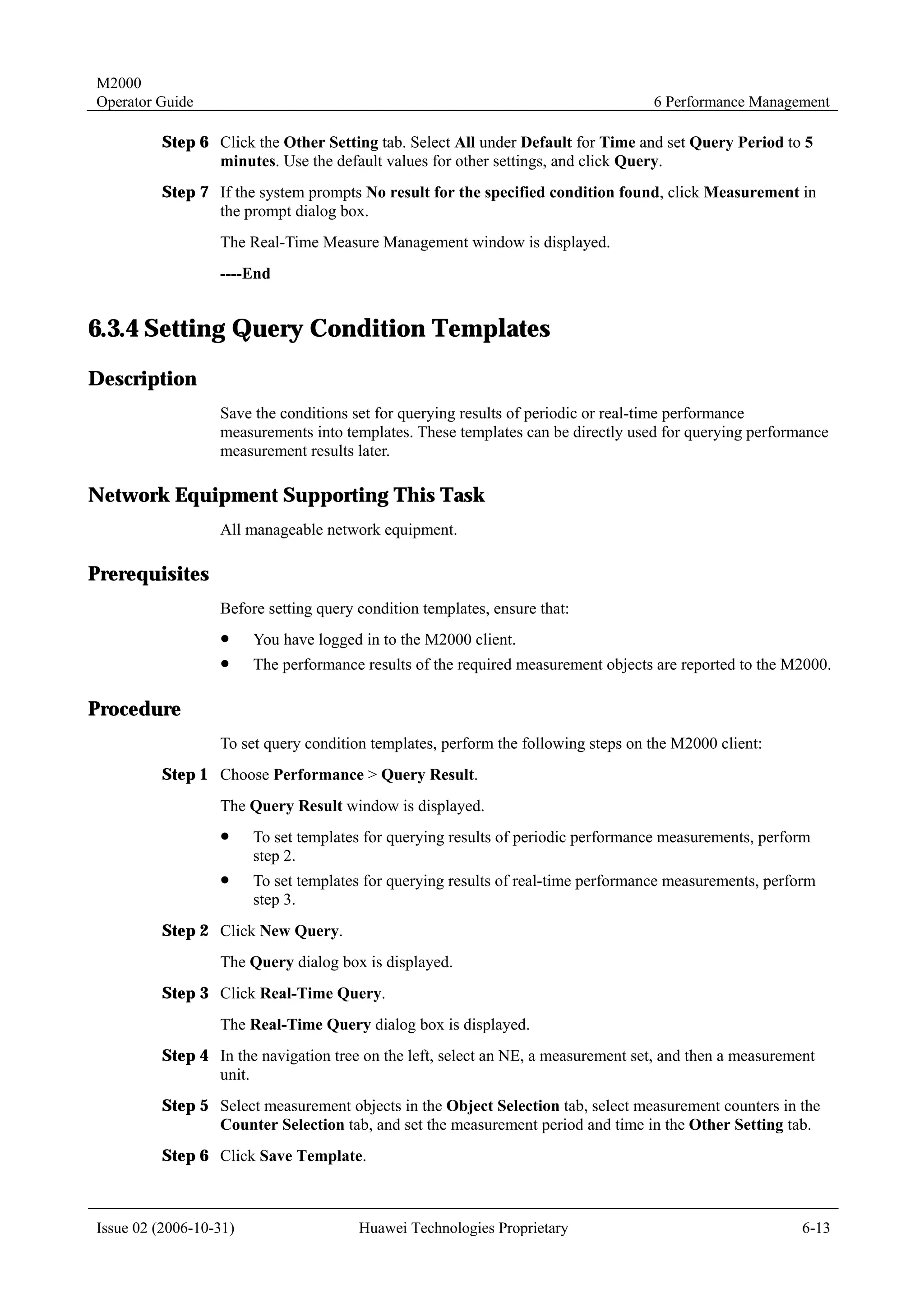 M2000
Operator Guide                                                                     6 Performance Management

         Step 6 Click the Other Setting tab. Select All under Default for Time and set Query Period to 5
                minutes. Use the default values for other settings, and click Query.
         Step 7 If the system prompts No result for the specified condition found, click Measurement in
                the prompt dialog box.
                  The Real-Time Measure Management window is displayed.
                  ----End


6.3.4 Setting Query Condition Templates
Description
                  Save the conditions set for querying results of periodic or real-time performance
                  measurements into templates. These templates can be directly used for querying performance
                  measurement results later.

Network Equipment Supporting This Task
                  All manageable network equipment.

Prerequisites
                  Before setting query condition templates, ensure that:
                  !     You have logged in to the M2000 client.
                  !     The performance results of the required measurement objects are reported to the M2000.

Procedure
                  To set query condition templates, perform the following steps on the M2000 client:
         Step 1 Choose Performance > Query Result.
                  The Query Result window is displayed.
                  !     To set templates for querying results of periodic performance measurements, perform
                        step 2.
                  !     To set templates for querying results of real-time performance measurements, perform
                        step 3.
         Step 2 Click New Query.
                  The Query dialog box is displayed.
         Step 3 Click Real-Time Query.
                  The Real-Time Query dialog box is displayed.
         Step 4 In the navigation tree on the left, select an NE, a measurement set, and then a measurement
                unit.
         Step 5 Select measurement objects in the Object Selection tab, select measurement counters in the
                Counter Selection tab, and set the measurement period and time in the Other Setting tab.
         Step 6 Click Save Template.



Issue 02 (2006-10-31)                  Huawei Technologies Proprietary                                   6-13
 