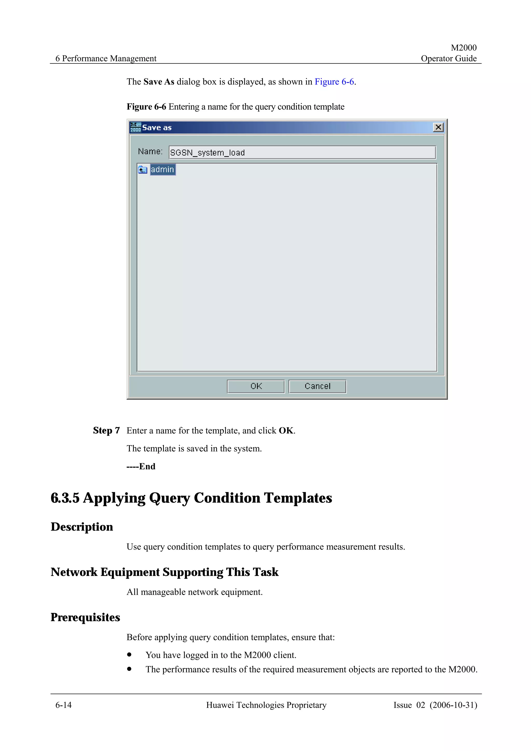 M2000
6 Performance Management                                                                    Operator Guide

                The Save As dialog box is displayed, as shown in Figure 6-6.

                Figure 6-6 Entering a name for the query condition template




        Step 7 Enter a name for the template, and click OK.
                The template is saved in the system.
                ----End


6.3.5 Applying Query Condition Templates
Description
                Use query condition templates to query performance measurement results.

Network Equipment Supporting This Task
                All manageable network equipment.

Prerequisites
                Before applying query condition templates, ensure that:
                !    You have logged in to the M2000 client.
                !    The performance results of the required measurement objects are reported to the M2000.


6-14                                 Huawei Technologies Proprietary                 Issue 02 (2006-10-31)
 
