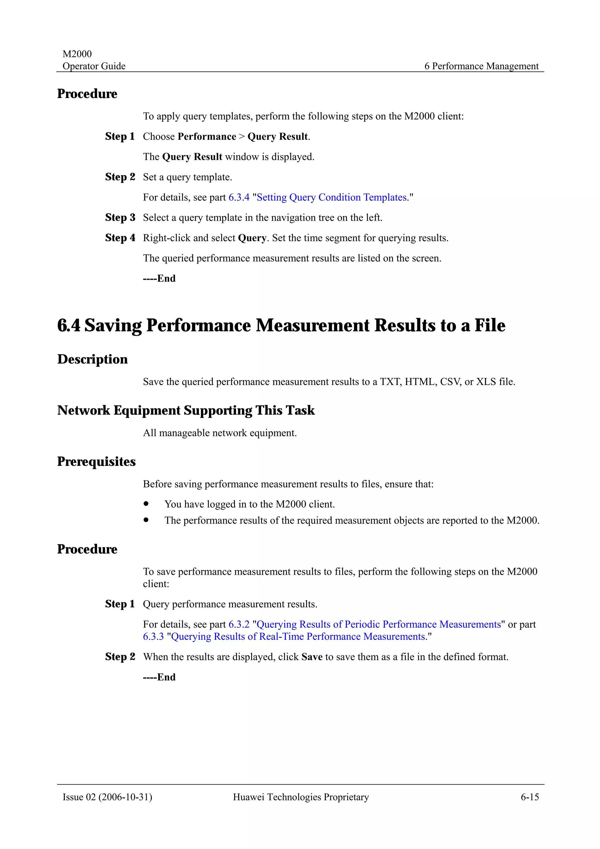 M2000
Operator Guide                                                                       6 Performance Management

Procedure
                  To apply query templates, perform the following steps on the M2000 client:
         Step 1 Choose Performance > Query Result.
                  The Query Result window is displayed.
         Step 2 Set a query template.
                  For details, see part 6.3.4 "Setting Query Condition Templates."
         Step 3 Select a query template in the navigation tree on the left.
         Step 4 Right-click and select Query. Set the time segment for querying results.
                  The queried performance measurement results are listed on the screen.
                  ----End



6.4 Saving Performance Measurement Results to a File
Description
                  Save the queried performance measurement results to a TXT, HTML, CSV, or XLS file.

Network Equipment Supporting This Task
                  All manageable network equipment.

Prerequisites
                  Before saving performance measurement results to files, ensure that:
                  !     You have logged in to the M2000 client.
                  !     The performance results of the required measurement objects are reported to the M2000.

Procedure
                  To save performance measurement results to files, perform the following steps on the M2000
                  client:
         Step 1 Query performance measurement results.
                  For details, see part 6.3.2 "Querying Results of Periodic Performance Measurements" or part
                  6.3.3 "Querying Results of Real-Time Performance Measurements."
         Step 2 When the results are displayed, click Save to save them as a file in the defined format.
                  ----End




Issue 02 (2006-10-31)                   Huawei Technologies Proprietary                                    6-15
 