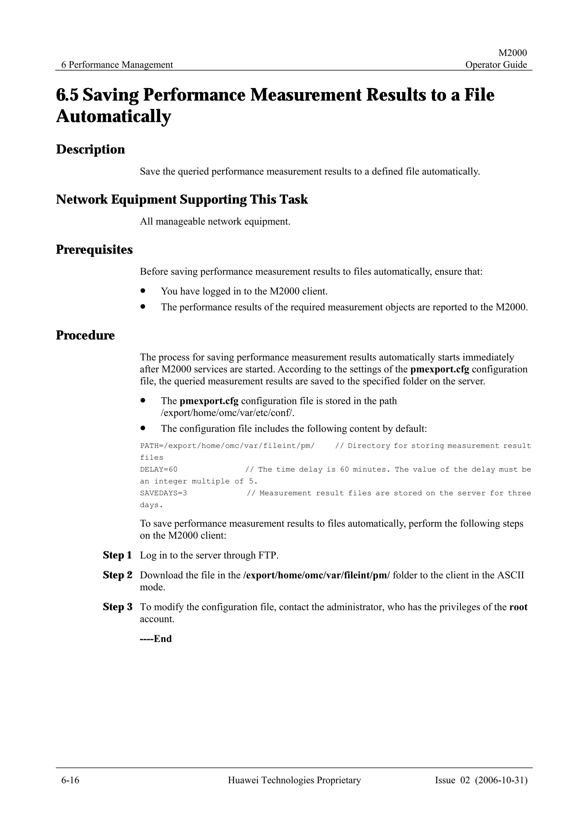 M2000
6 Performance Management                                                                       Operator Guide


6.5 Saving Performance Measurement Results to a File
Automatically
Description
                Save the queried performance measurement results to a defined file automatically.

Network Equipment Supporting This Task
                All manageable network equipment.

Prerequisites
                Before saving performance measurement results to files automatically, ensure that:
                !    You have logged in to the M2000 client.
                !    The performance results of the required measurement objects are reported to the M2000.

Procedure
                The process for saving performance measurement results automatically starts immediately
                after M2000 services are started. According to the settings of the pmexport.cfg configuration
                file, the queried measurement results are saved to the specified folder on the server.
                !    The pmexport.cfg configuration file is stored in the path
                     /export/home/omc/var/etc/conf/.
                !    The configuration file includes the following content by default:
                PATH=/export/home/omc/var/fileint/pm/          // Directory for storing measurement result
                files
                DELAY=60                  // The time delay is 60 minutes. The value of the delay must be
                an integer multiple of 5.
                SAVEDAYS=3                // Measurement result files are stored on the server for three
                days.

                To save performance measurement results to files automatically, perform the following steps
                on the M2000 client:
        Step 1 Log in to the server through FTP.
        Step 2 Download the file in the /export/home/omc/var/fileint/pm/ folder to the client in the ASCII
               mode.
        Step 3 To modify the configuration file, contact the administrator, who has the privileges of the root
               account.
                ----End




6-16                                  Huawei Technologies Proprietary                    Issue 02 (2006-10-31)
 