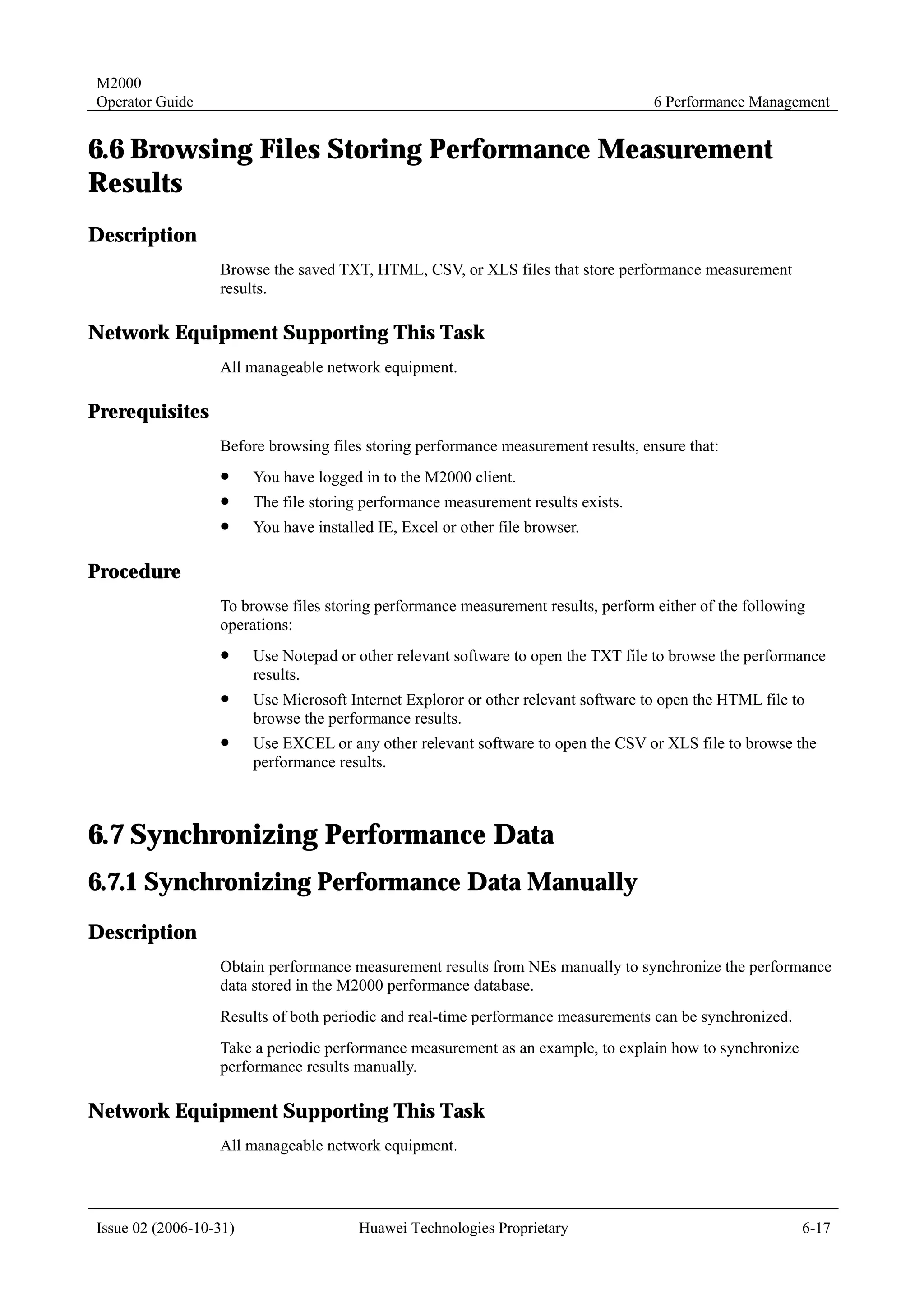 M2000
Operator Guide                                                                      6 Performance Management


6.6 Browsing Files Storing Performance Measurement
Results
Description
                  Browse the saved TXT, HTML, CSV, or XLS files that store performance measurement
                  results.

Network Equipment Supporting This Task
                  All manageable network equipment.

Prerequisites
                  Before browsing files storing performance measurement results, ensure that:
                  !     You have logged in to the M2000 client.
                  !     The file storing performance measurement results exists.
                  !     You have installed IE, Excel or other file browser.

Procedure
                  To browse files storing performance measurement results, perform either of the following
                  operations:
                  !     Use Notepad or other relevant software to open the TXT file to browse the performance
                        results.
                  !     Use Microsoft Internet Exploror or other relevant software to open the HTML file to
                        browse the performance results.
                  !     Use EXCEL or any other relevant software to open the CSV or XLS file to browse the
                        performance results.



6.7 Synchronizing Performance Data
6.7.1 Synchronizing Performance Data Manually
Description
                  Obtain performance measurement results from NEs manually to synchronize the performance
                  data stored in the M2000 performance database.
                  Results of both periodic and real-time performance measurements can be synchronized.
                  Take a periodic performance measurement as an example, to explain how to synchronize
                  performance results manually.

Network Equipment Supporting This Task
                  All manageable network equipment.




Issue 02 (2006-10-31)                   Huawei Technologies Proprietary                                   6-17
 