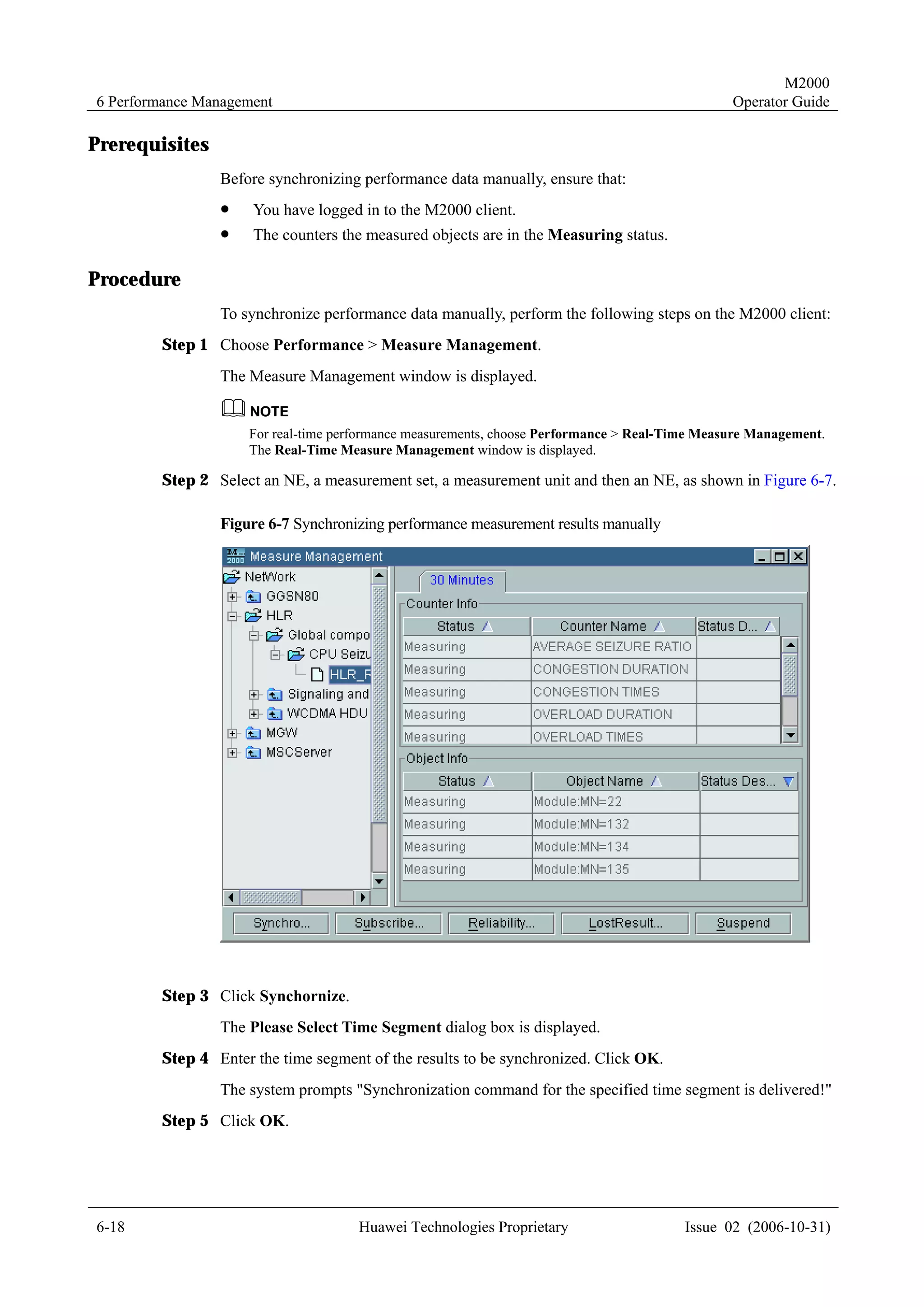M2000
6 Performance Management                                                                       Operator Guide

Prerequisites
                Before synchronizing performance data manually, ensure that:
                !    You have logged in to the M2000 client.
                !    The counters the measured objects are in the Measuring status.

Procedure
                To synchronize performance data manually, perform the following steps on the M2000 client:
        Step 1 Choose Performance > Measure Management.
                The Measure Management window is displayed.


                    For real-time performance measurements, choose Performance > Real-Time Measure Management.
                    The Real-Time Measure Management window is displayed.

        Step 2 Select an NE, a measurement set, a measurement unit and then an NE, as shown in Figure 6-7.

                Figure 6-7 Synchronizing performance measurement results manually




        Step 3 Click Synchornize.
                The Please Select Time Segment dialog box is displayed.
        Step 4 Enter the time segment of the results to be synchronized. Click OK.
                The system prompts "Synchronization command for the specified time segment is delivered!"
        Step 5 Click OK.




6-18                                 Huawei Technologies Proprietary                    Issue 02 (2006-10-31)
 