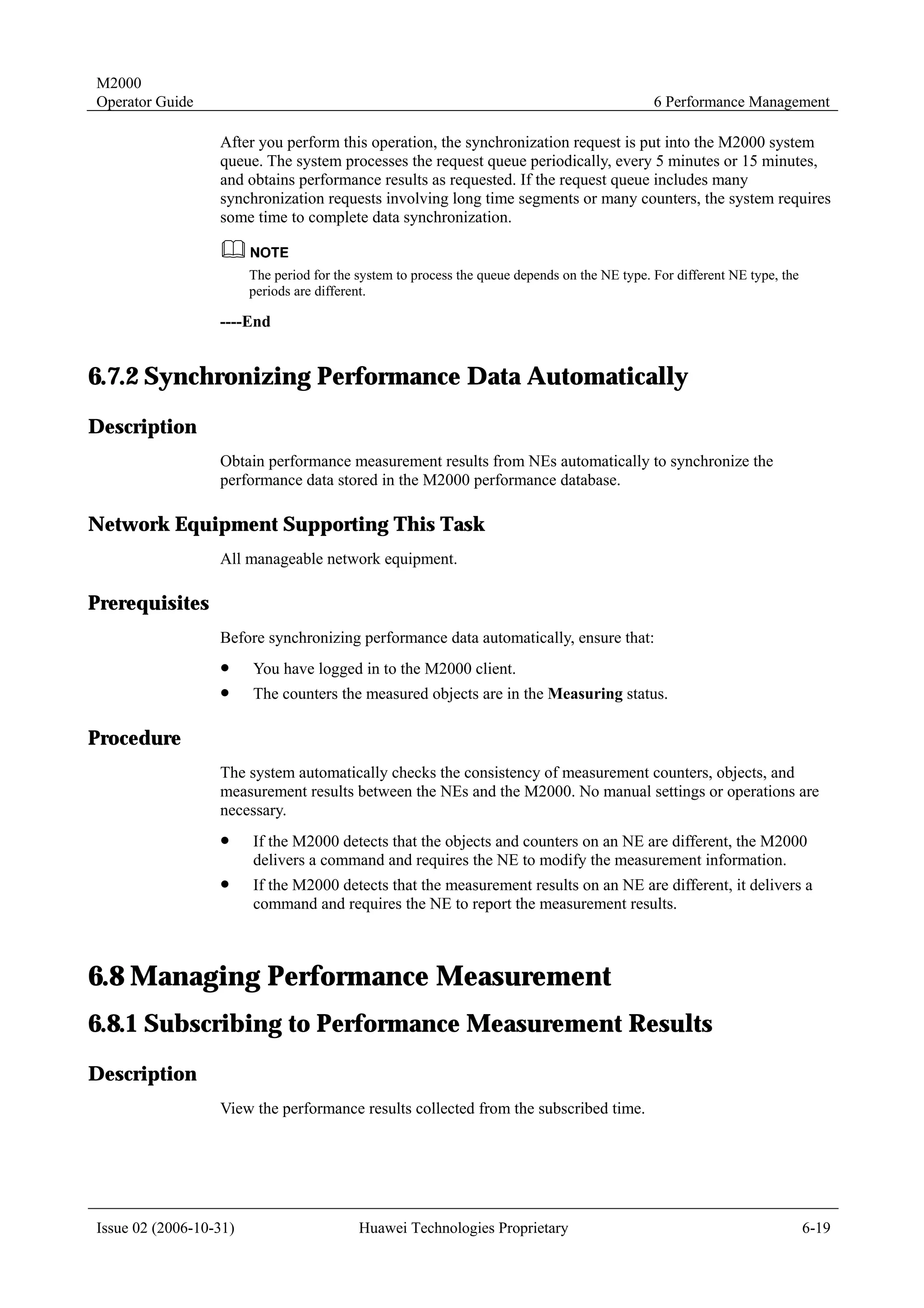 M2000
Operator Guide                                                                                 6 Performance Management

                  After you perform this operation, the synchronization request is put into the M2000 system
                  queue. The system processes the request queue periodically, every 5 minutes or 15 minutes,
                  and obtains performance results as requested. If the request queue includes many
                  synchronization requests involving long time segments or many counters, the system requires
                  some time to complete data synchronization.


                        The period for the system to process the queue depends on the NE type. For different NE type, the
                        periods are different.

                  ----End


6.7.2 Synchronizing Performance Data Automatically
Description
                  Obtain performance measurement results from NEs automatically to synchronize the
                  performance data stored in the M2000 performance database.

Network Equipment Supporting This Task
                  All manageable network equipment.

Prerequisites
                  Before synchronizing performance data automatically, ensure that:
                  !     You have logged in to the M2000 client.
                  !     The counters the measured objects are in the Measuring status.

Procedure
                  The system automatically checks the consistency of measurement counters, objects, and
                  measurement results between the NEs and the M2000. No manual settings or operations are
                  necessary.
                  !     If the M2000 detects that the objects and counters on an NE are different, the M2000
                        delivers a command and requires the NE to modify the measurement information.
                  !     If the M2000 detects that the measurement results on an NE are different, it delivers a
                        command and requires the NE to report the measurement results.



6.8 Managing Performance Measurement
6.8.1 Subscribing to Performance Measurement Results
Description
                  View the performance results collected from the subscribed time.




Issue 02 (2006-10-31)                      Huawei Technologies Proprietary                                                  6-19
 