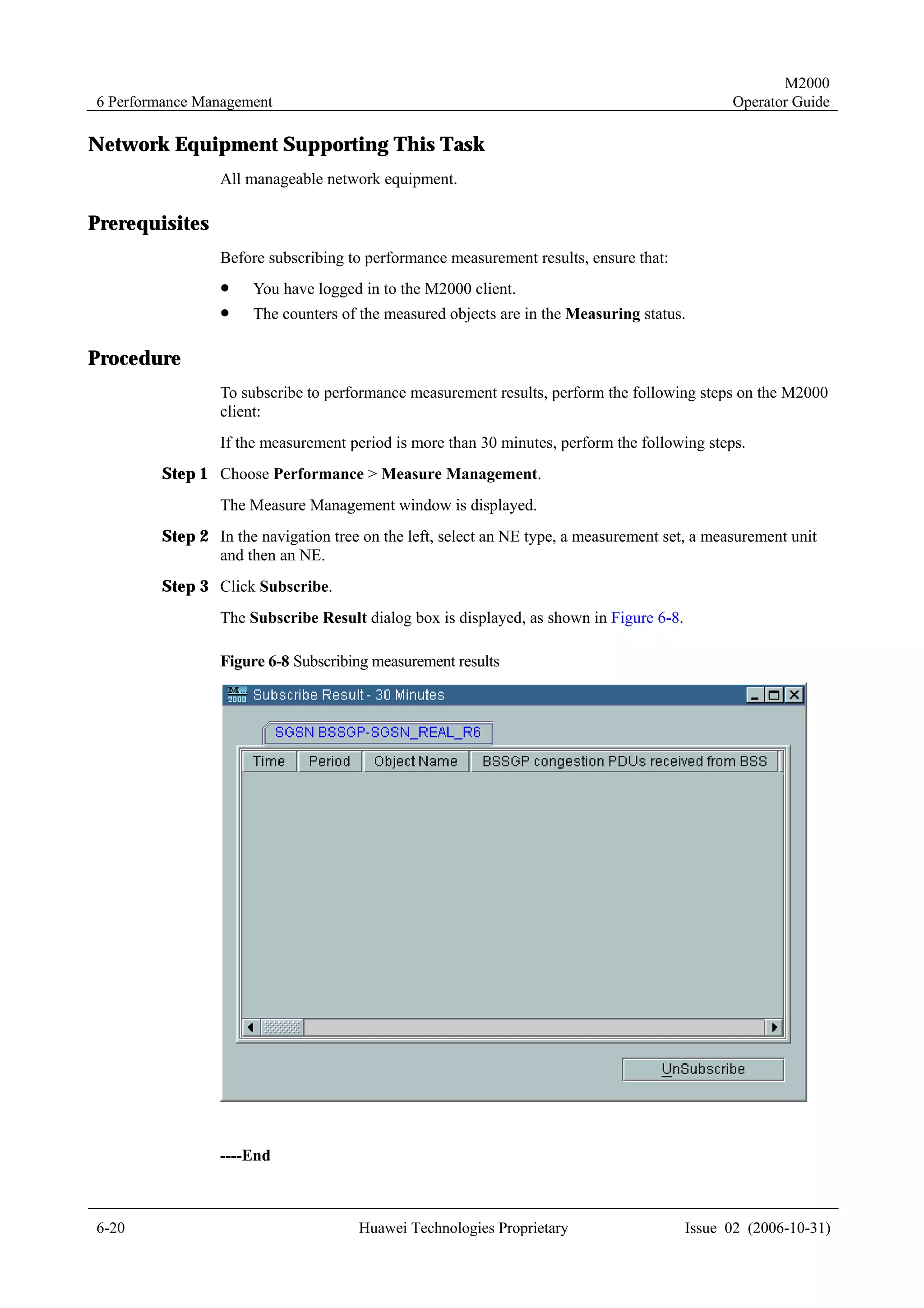M2000
6 Performance Management                                                                      Operator Guide

Network Equipment Supporting This Task
                All manageable network equipment.

Prerequisites
                Before subscribing to performance measurement results, ensure that:
                !    You have logged in to the M2000 client.
                !    The counters of the measured objects are in the Measuring status.

Procedure
                To subscribe to performance measurement results, perform the following steps on the M2000
                client:
                If the measurement period is more than 30 minutes, perform the following steps.
        Step 1 Choose Performance > Measure Management.
                The Measure Management window is displayed.
        Step 2 In the navigation tree on the left, select an NE type, a measurement set, a measurement unit
               and then an NE.
        Step 3 Click Subscribe.
                The Subscribe Result dialog box is displayed, as shown in Figure 6-8.

                Figure 6-8 Subscribing measurement results




                ----End



6-20                                 Huawei Technologies Proprietary                    Issue 02 (2006-10-31)
 
