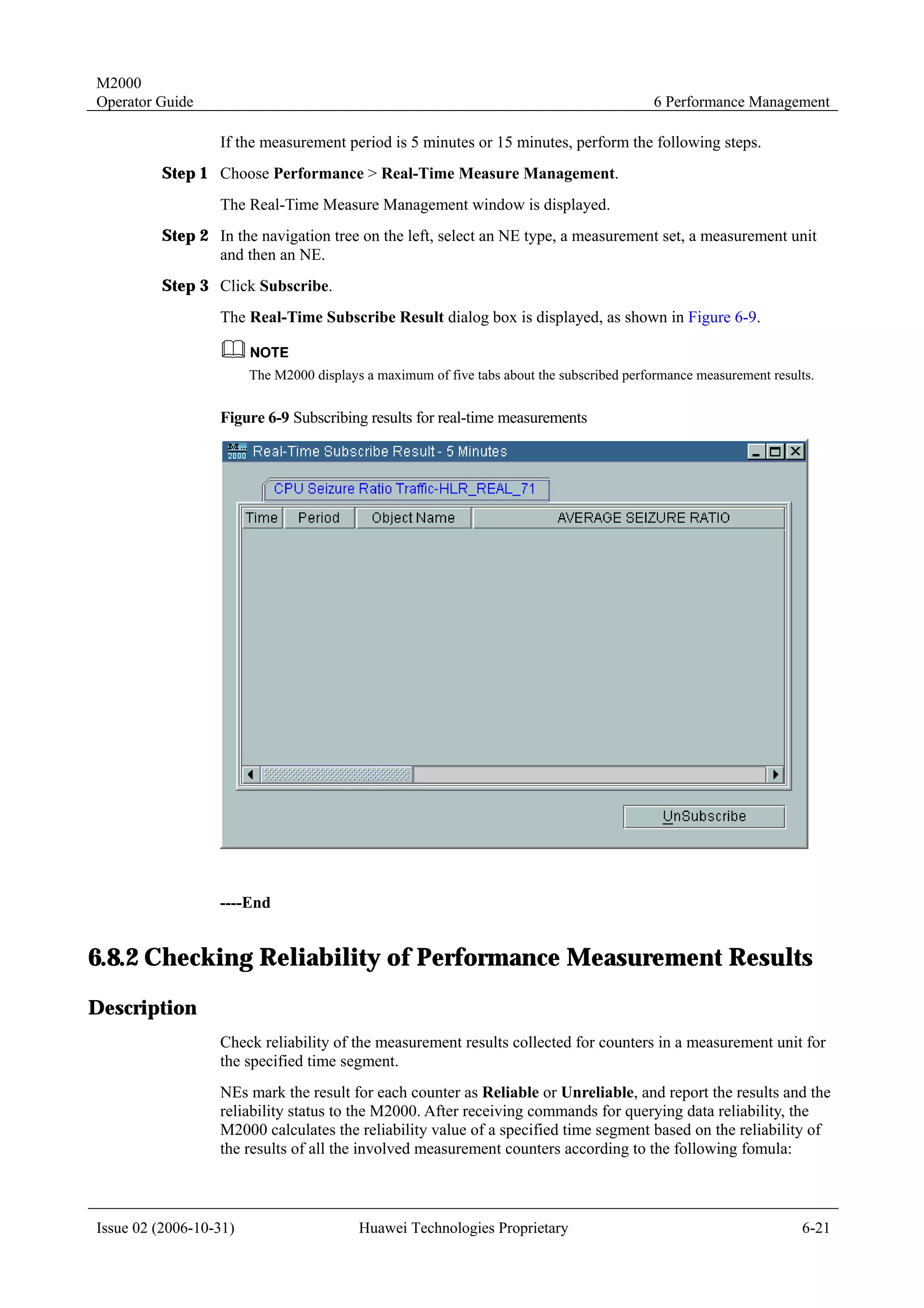 M2000
Operator Guide                                                                              6 Performance Management

                  If the measurement period is 5 minutes or 15 minutes, perform the following steps.
         Step 1 Choose Performance > Real-Time Measure Management.
                  The Real-Time Measure Management window is displayed.
         Step 2 In the navigation tree on the left, select an NE type, a measurement set, a measurement unit
                and then an NE.
         Step 3 Click Subscribe.
                  The Real-Time Subscribe Result dialog box is displayed, as shown in Figure 6-9.


                        The M2000 displays a maximum of five tabs about the subscribed performance measurement results.


                  Figure 6-9 Subscribing results for real-time measurements




                  ----End


6.8.2 Checking Reliability of Performance Measurement Results
Description
                  Check reliability of the measurement results collected for counters in a measurement unit for
                  the specified time segment.
                  NEs mark the result for each counter as Reliable or Unreliable, and report the results and the
                  reliability status to the M2000. After receiving commands for querying data reliability, the
                  M2000 calculates the reliability value of a specified time segment based on the reliability of
                  the results of all the involved measurement counters according to the following fomula:



Issue 02 (2006-10-31)                     Huawei Technologies Proprietary                                           6-21
 