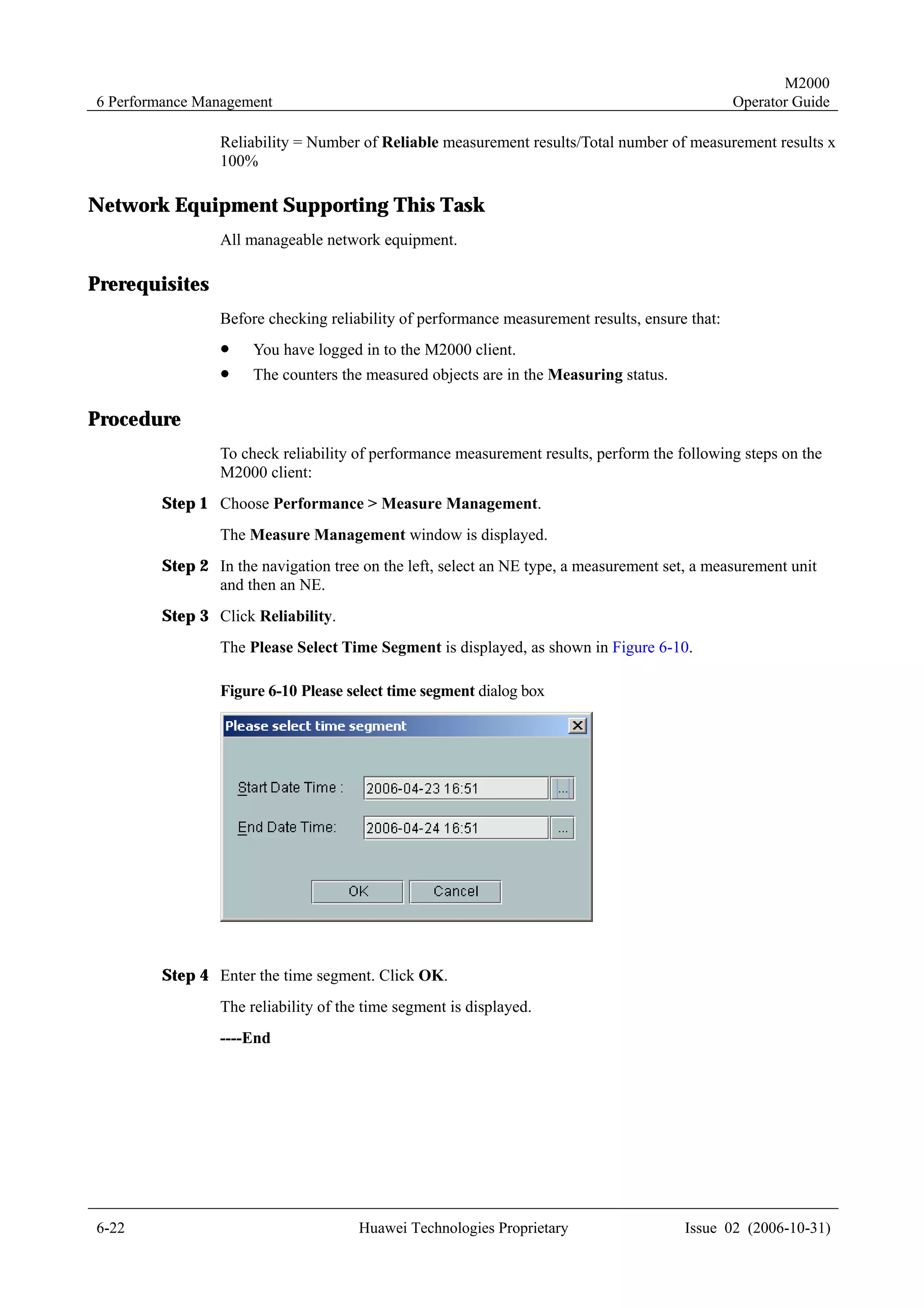 M2000
6 Performance Management                                                                       Operator Guide

                Reliability = Number of Reliable measurement results/Total number of measurement results x
                100%

Network Equipment Supporting This Task
                All manageable network equipment.

Prerequisites
                Before checking reliability of performance measurement results, ensure that:
                !    You have logged in to the M2000 client.
                !    The counters the measured objects are in the Measuring status.

Procedure
                To check reliability of performance measurement results, perform the following steps on the
                M2000 client:
        Step 1 Choose Performance > Measure Management.
                The Measure Management window is displayed.
        Step 2 In the navigation tree on the left, select an NE type, a measurement set, a measurement unit
               and then an NE.
        Step 3 Click Reliability.
                The Please Select Time Segment is displayed, as shown in Figure 6-10.

                Figure 6-10 Please select time segment dialog box




        Step 4 Enter the time segment. Click OK.
                The reliability of the time segment is displayed.
                ----End




6-22                                 Huawei Technologies Proprietary                   Issue 02 (2006-10-31)
 