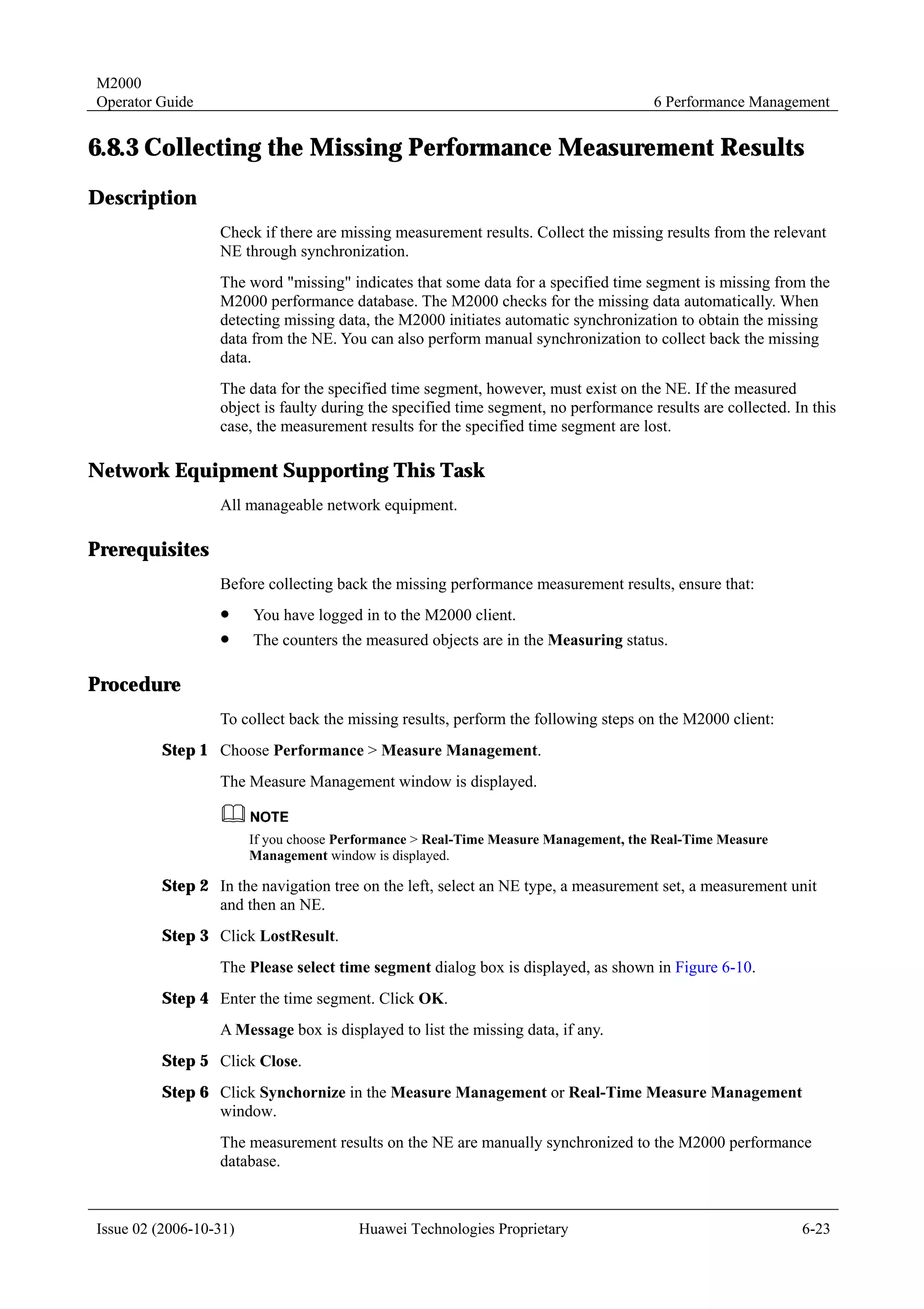 M2000
Operator Guide                                                                        6 Performance Management


6.8.3 Collecting the Missing Performance Measurement Results
Description
                  Check if there are missing measurement results. Collect the missing results from the relevant
                  NE through synchronization.
                  The word "missing" indicates that some data for a specified time segment is missing from the
                  M2000 performance database. The M2000 checks for the missing data automatically. When
                  detecting missing data, the M2000 initiates automatic synchronization to obtain the missing
                  data from the NE. You can also perform manual synchronization to collect back the missing
                  data.
                  The data for the specified time segment, however, must exist on the NE. If the measured
                  object is faulty during the specified time segment, no performance results are collected. In this
                  case, the measurement results for the specified time segment are lost.

Network Equipment Supporting This Task
                  All manageable network equipment.

Prerequisites
                  Before collecting back the missing performance measurement results, ensure that:
                  !     You have logged in to the M2000 client.
                  !     The counters the measured objects are in the Measuring status.

Procedure
                  To collect back the missing results, perform the following steps on the M2000 client:
         Step 1 Choose Performance > Measure Management.
                  The Measure Management window is displayed.


                        If you choose Performance > Real-Time Measure Management, the Real-Time Measure
                        Management window is displayed.

         Step 2 In the navigation tree on the left, select an NE type, a measurement set, a measurement unit
                and then an NE.
         Step 3 Click LostResult.
                  The Please select time segment dialog box is displayed, as shown in Figure 6-10.
         Step 4 Enter the time segment. Click OK.
                  A Message box is displayed to list the missing data, if any.
         Step 5 Click Close.
         Step 6 Click Synchornize in the Measure Management or Real-Time Measure Management
                window.
                  The measurement results on the NE are manually synchronized to the M2000 performance
                  database.



Issue 02 (2006-10-31)                   Huawei Technologies Proprietary                                      6-23
 