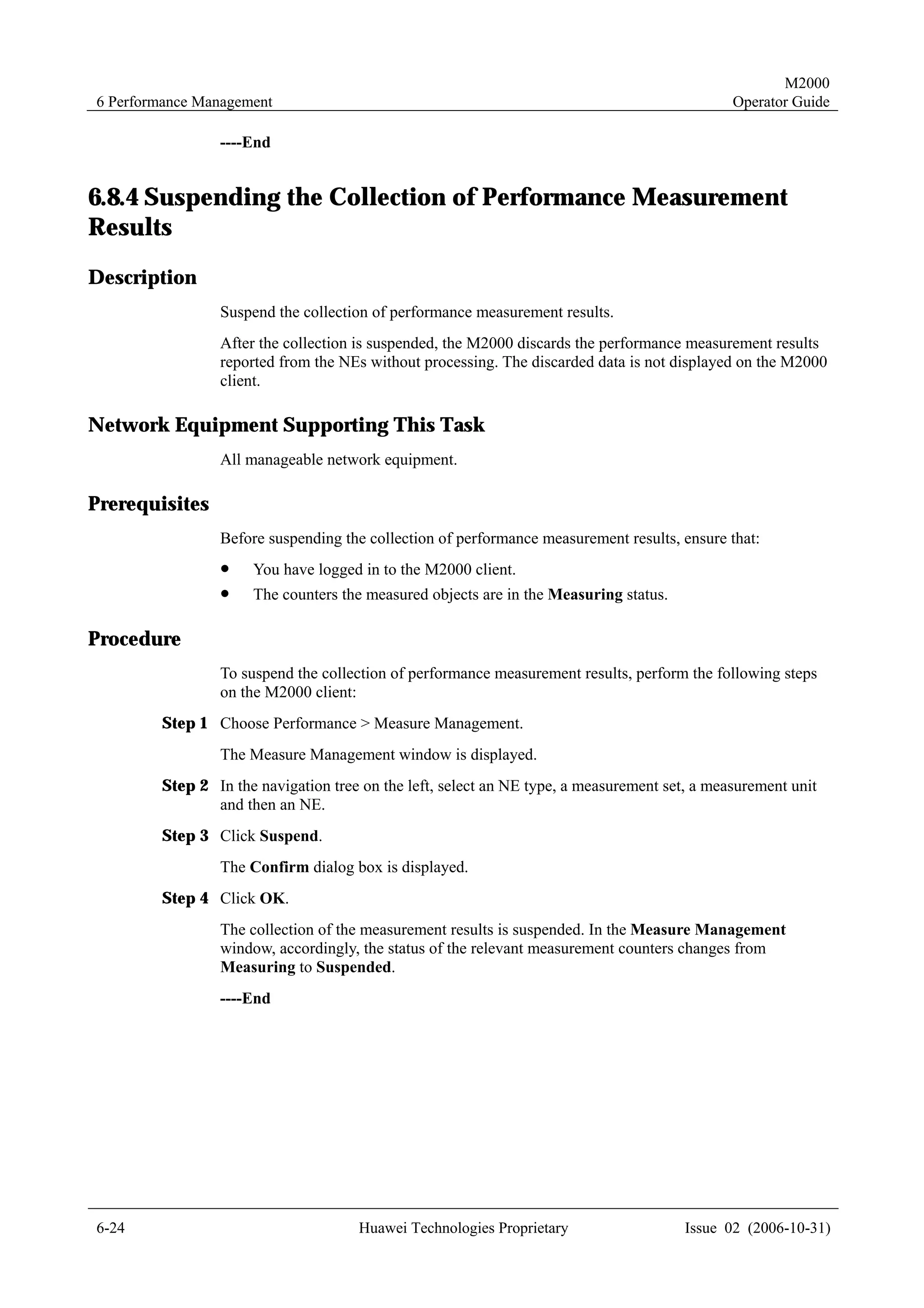 M2000
6 Performance Management                                                                      Operator Guide

                ----End


6.8.4 Suspending the Collection of Performance Measurement
Results
Description
                Suspend the collection of performance measurement results.
                After the collection is suspended, the M2000 discards the performance measurement results
                reported from the NEs without processing. The discarded data is not displayed on the M2000
                client.

Network Equipment Supporting This Task
                All manageable network equipment.

Prerequisites
                Before suspending the collection of performance measurement results, ensure that:
                !    You have logged in to the M2000 client.
                !    The counters the measured objects are in the Measuring status.

Procedure
                To suspend the collection of performance measurement results, perform the following steps
                on the M2000 client:
        Step 1 Choose Performance > Measure Management.
                The Measure Management window is displayed.
        Step 2 In the navigation tree on the left, select an NE type, a measurement set, a measurement unit
               and then an NE.
        Step 3 Click Suspend.
                The Confirm dialog box is displayed.
        Step 4 Click OK.
                The collection of the measurement results is suspended. In the Measure Management
                window, accordingly, the status of the relevant measurement counters changes from
                Measuring to Suspended.
                ----End




6-24                                 Huawei Technologies Proprietary                   Issue 02 (2006-10-31)
 