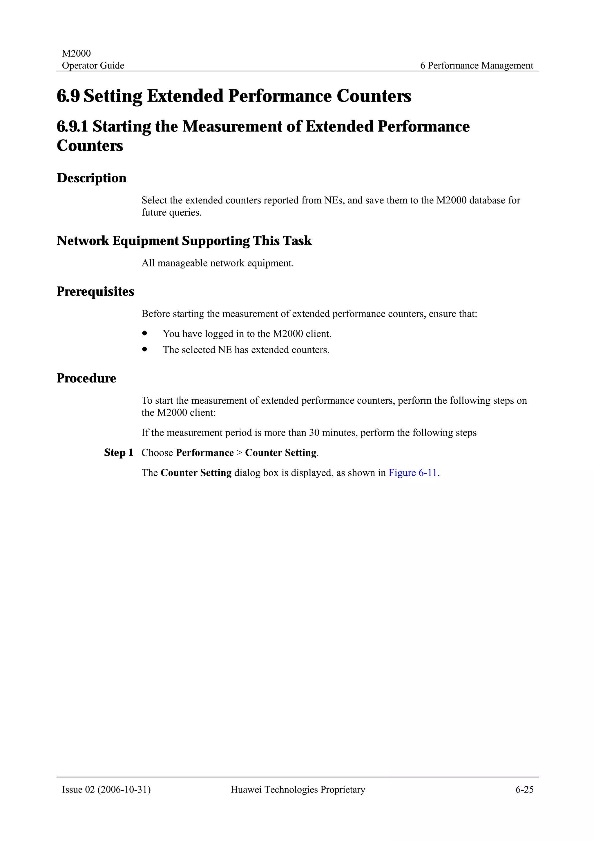 M2000
Operator Guide                                                                    6 Performance Management


6.9 Setting Extended Performance Counters
6.9.1 Starting the Measurement of Extended Performance
Counters
Description
                  Select the extended counters reported from NEs, and save them to the M2000 database for
                  future queries.

Network Equipment Supporting This Task
                  All manageable network equipment.

Prerequisites
                  Before starting the measurement of extended performance counters, ensure that:
                  !     You have logged in to the M2000 client.
                  !     The selected NE has extended counters.

Procedure
                  To start the measurement of extended performance counters, perform the following steps on
                  the M2000 client:
                  If the measurement period is more than 30 minutes, perform the following steps
         Step 1 Choose Performance > Counter Setting.
                  The Counter Setting dialog box is displayed, as shown in Figure 6-11.




Issue 02 (2006-10-31)                  Huawei Technologies Proprietary                                  6-25
 