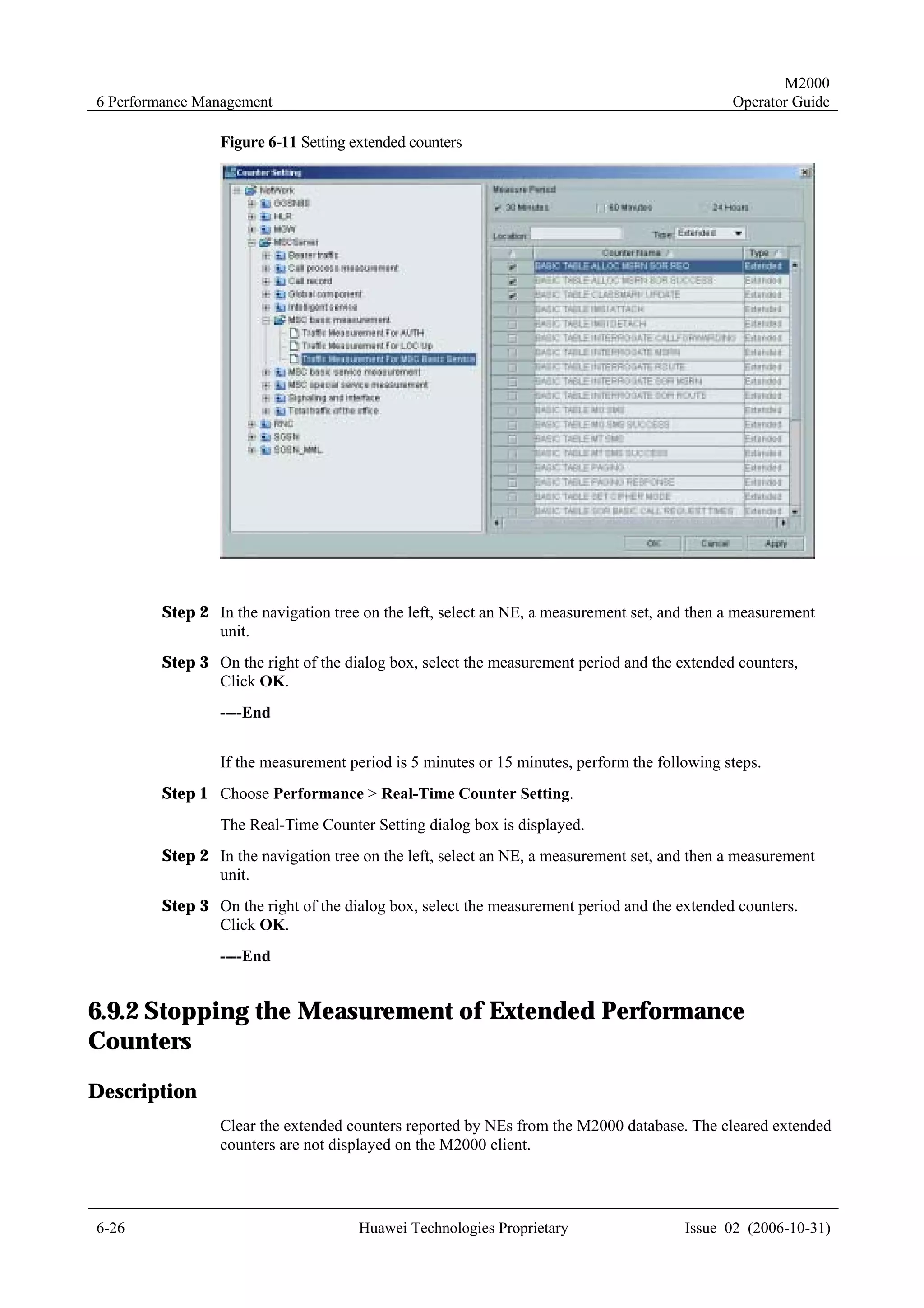 M2000
6 Performance Management                                                                     Operator Guide

                Figure 6-11 Setting extended counters




        Step 2 In the navigation tree on the left, select an NE, a measurement set, and then a measurement
               unit.
        Step 3 On the right of the dialog box, select the measurement period and the extended counters,
               Click OK.
                ----End


                If the measurement period is 5 minutes or 15 minutes, perform the following steps.
        Step 1 Choose Performance > Real-Time Counter Setting.
                The Real-Time Counter Setting dialog box is displayed.
        Step 2 In the navigation tree on the left, select an NE, a measurement set, and then a measurement
               unit.
        Step 3 On the right of the dialog box, select the measurement period and the extended counters.
               Click OK.
                ----End


6.9.2 Stopping the Measurement of Extended Performance
Counters
Description
                Clear the extended counters reported by NEs from the M2000 database. The cleared extended
                counters are not displayed on the M2000 client.




6-26                                 Huawei Technologies Proprietary                  Issue 02 (2006-10-31)
 