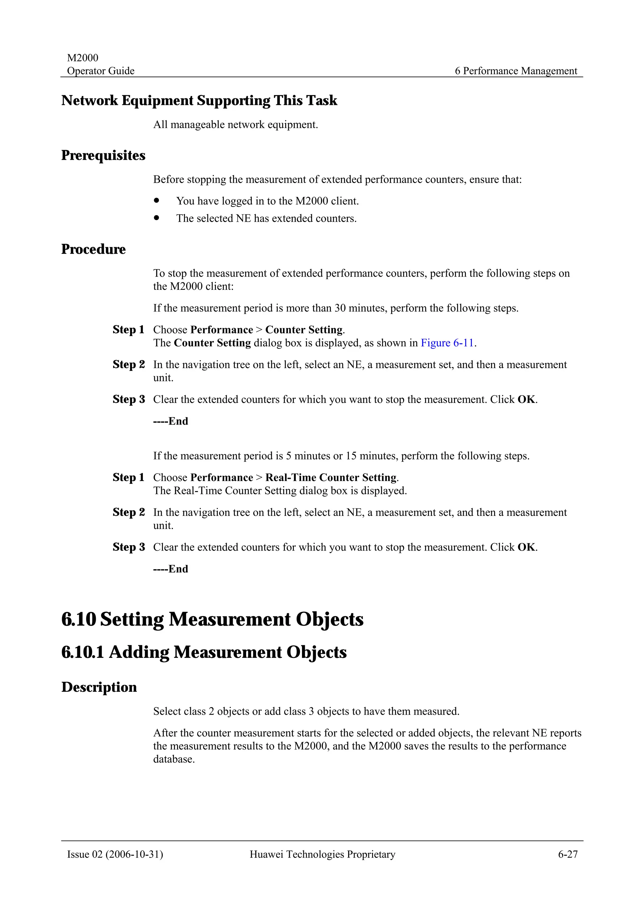 M2000
Operator Guide                                                                      6 Performance Management

Network Equipment Supporting This Task
                  All manageable network equipment.

Prerequisites
                  Before stopping the measurement of extended performance counters, ensure that:
                  !     You have logged in to the M2000 client.
                  !     The selected NE has extended counters.

Procedure
                  To stop the measurement of extended performance counters, perform the following steps on
                  the M2000 client:
                  If the measurement period is more than 30 minutes, perform the following steps.
         Step 1 Choose Performance > Counter Setting.
                The Counter Setting dialog box is displayed, as shown in Figure 6-11.
         Step 2 In the navigation tree on the left, select an NE, a measurement set, and then a measurement
                unit.
         Step 3 Clear the extended counters for which you want to stop the measurement. Click OK.
                  ----End


                  If the measurement period is 5 minutes or 15 minutes, perform the following steps.
         Step 1 Choose Performance > Real-Time Counter Setting.
                The Real-Time Counter Setting dialog box is displayed.
         Step 2 In the navigation tree on the left, select an NE, a measurement set, and then a measurement
                unit.
         Step 3 Clear the extended counters for which you want to stop the measurement. Click OK.
                  ----End



6.10 Setting Measurement Objects
6.10.1 Adding Measurement Objects
Description
                  Select class 2 objects or add class 3 objects to have them measured.
                  After the counter measurement starts for the selected or added objects, the relevant NE reports
                  the measurement results to the M2000, and the M2000 saves the results to the performance
                  database.




Issue 02 (2006-10-31)                  Huawei Technologies Proprietary                                     6-27
 