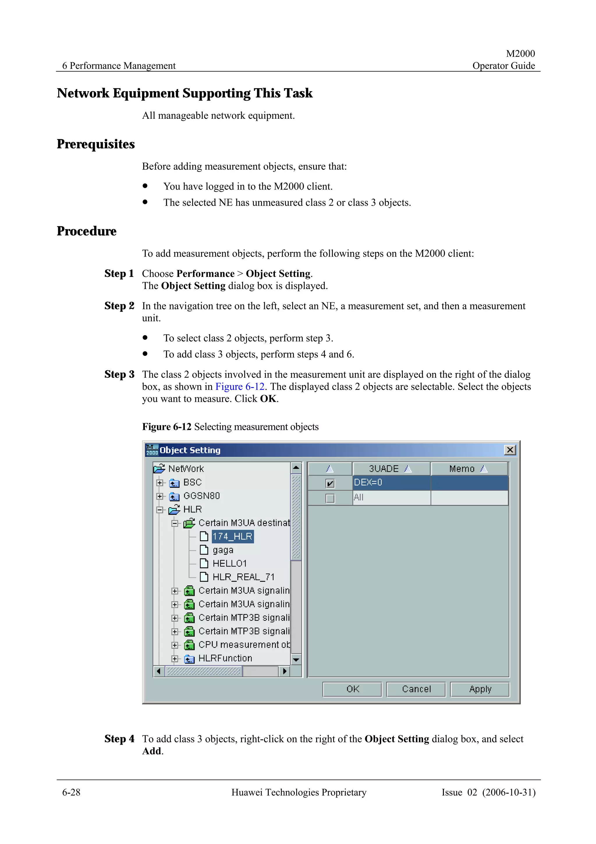 M2000
6 Performance Management                                                                       Operator Guide

Network Equipment Supporting This Task
                All manageable network equipment.

Prerequisites
                Before adding measurement objects, ensure that:
                !     You have logged in to the M2000 client.
                !     The selected NE has unmeasured class 2 or class 3 objects.

Procedure
                To add measurement objects, perform the following steps on the M2000 client:
        Step 1 Choose Performance > Object Setting.
               The Object Setting dialog box is displayed.
        Step 2 In the navigation tree on the left, select an NE, a measurement set, and then a measurement
               unit.
                !     To select class 2 objects, perform step 3.
                !     To add class 3 objects, perform steps 4 and 6.
        Step 3 The class 2 objects involved in the measurement unit are displayed on the right of the dialog
               box, as shown in Figure 6-12. The displayed class 2 objects are selectable. Select the objects
               you want to measure. Click OK.

                Figure 6-12 Selecting measurement objects




        Step 4 To add class 3 objects, right-click on the right of the Object Setting dialog box, and select
               Add.


6-28                                  Huawei Technologies Proprietary                   Issue 02 (2006-10-31)
 