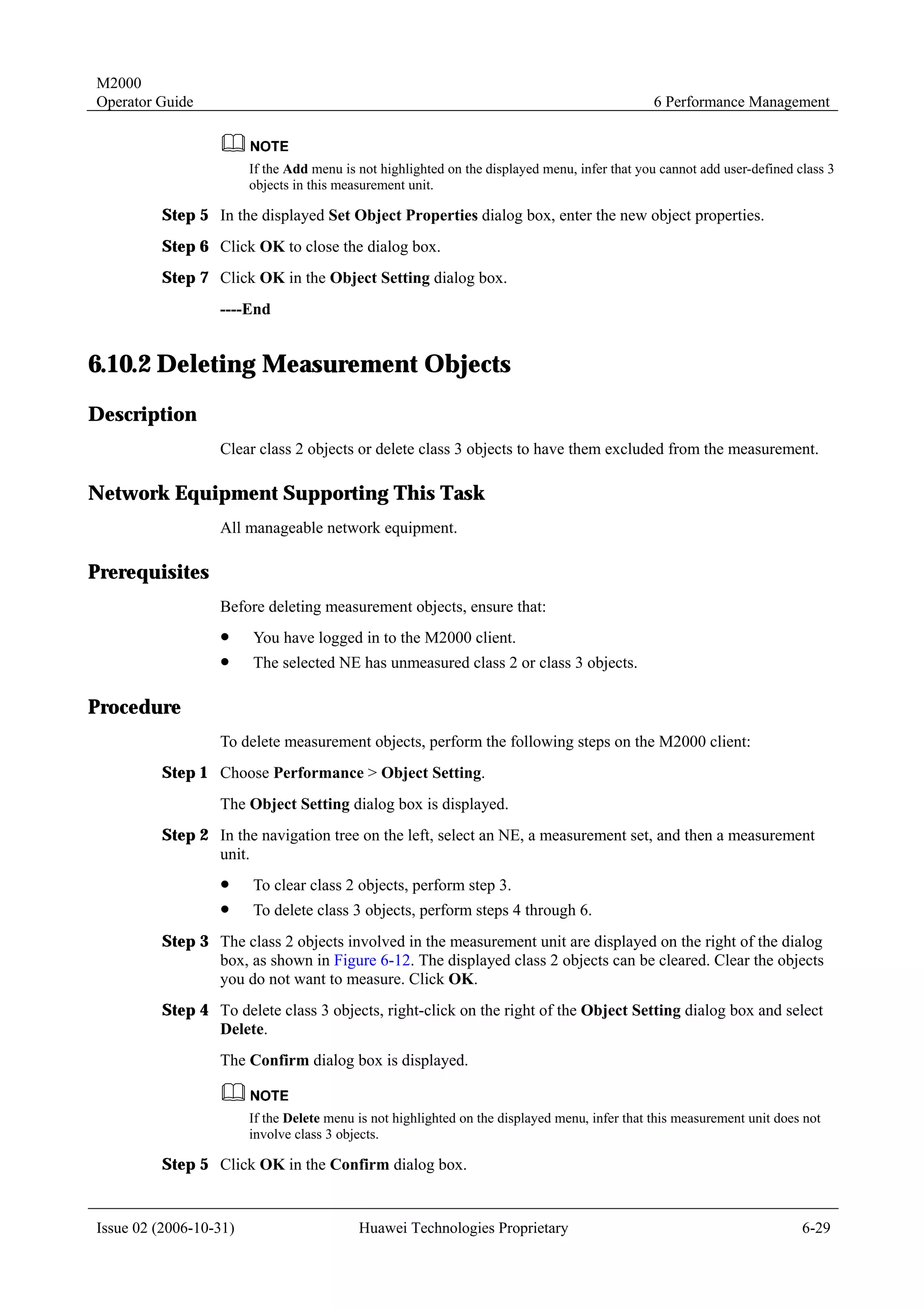 M2000
Operator Guide                                                                                  6 Performance Management



                        If the Add menu is not highlighted on the displayed menu, infer that you cannot add user-defined class 3
                        objects in this measurement unit.

         Step 5 In the displayed Set Object Properties dialog box, enter the new object properties.
         Step 6 Click OK to close the dialog box.
         Step 7 Click OK in the Object Setting dialog box.
                  ----End


6.10.2 Deleting Measurement Objects
Description
                  Clear class 2 objects or delete class 3 objects to have them excluded from the measurement.

Network Equipment Supporting This Task
                  All manageable network equipment.

Prerequisites
                  Before deleting measurement objects, ensure that:
                  !     You have logged in to the M2000 client.
                  !     The selected NE has unmeasured class 2 or class 3 objects.

Procedure
                  To delete measurement objects, perform the following steps on the M2000 client:
         Step 1 Choose Performance > Object Setting.
                  The Object Setting dialog box is displayed.
         Step 2 In the navigation tree on the left, select an NE, a measurement set, and then a measurement
                unit.
                  !     To clear class 2 objects, perform step 3.
                  !     To delete class 3 objects, perform steps 4 through 6.
         Step 3 The class 2 objects involved in the measurement unit are displayed on the right of the dialog
                box, as shown in Figure 6-12. The displayed class 2 objects can be cleared. Clear the objects
                you do not want to measure. Click OK.
         Step 4 To delete class 3 objects, right-click on the right of the Object Setting dialog box and select
                Delete.
                  The Confirm dialog box is displayed.


                        If the Delete menu is not highlighted on the displayed menu, infer that this measurement unit does not
                        involve class 3 objects.

         Step 5 Click OK in the Confirm dialog box.


Issue 02 (2006-10-31)                      Huawei Technologies Proprietary                                                6-29
 