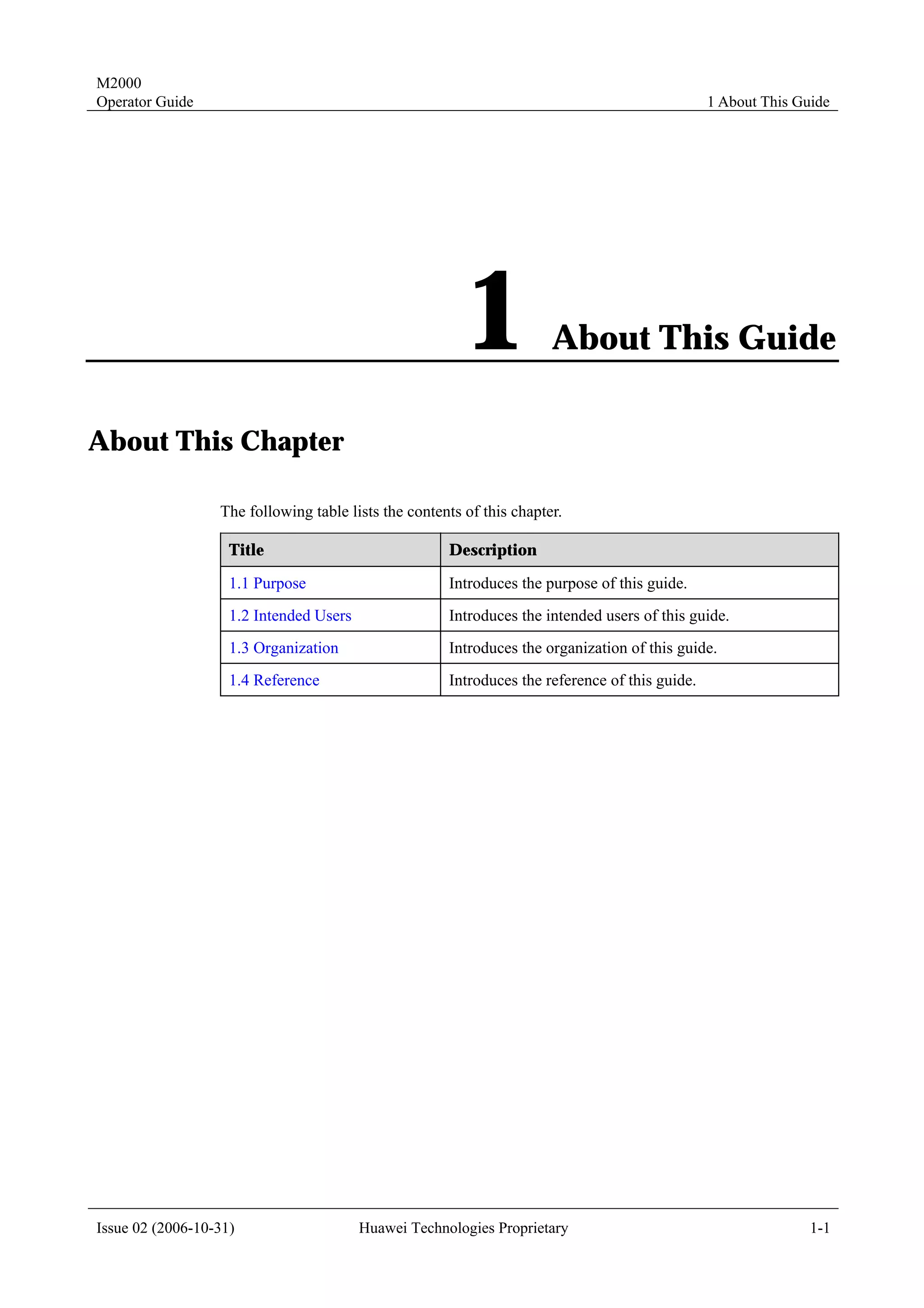 M2000
Operator Guide                                                                                  1 About This Guide




                                                         1             About This Guide

About This Chapter

                  The following table lists the contents of this chapter.

                    Title                             Description

                    1.1 Purpose                       Introduces the purpose of this guide.
                    1.2 Intended Users                Introduces the intended users of this guide.
                    1.3 Organization                  Introduces the organization of this guide.
                    1.4 Reference                     Introduces the reference of this guide.




Issue 02 (2006-10-31)                    Huawei Technologies Proprietary                                       1-1
 