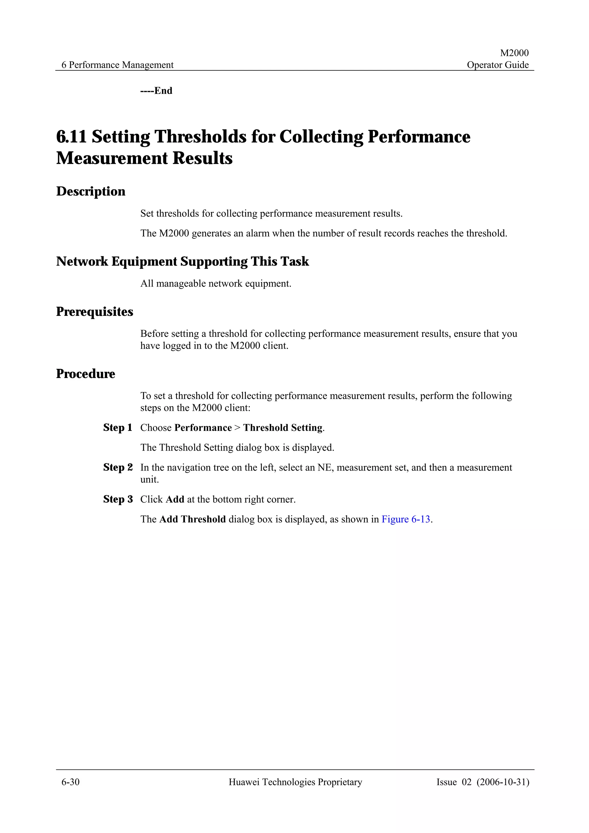 M2000
6 Performance Management                                                                     Operator Guide

                ----End



6.11 Setting Thresholds for Collecting Performance
Measurement Results
Description
                Set thresholds for collecting performance measurement results.
                The M2000 generates an alarm when the number of result records reaches the threshold.

Network Equipment Supporting This Task
                All manageable network equipment.

Prerequisites
                Before setting a threshold for collecting performance measurement results, ensure that you
                have logged in to the M2000 client.

Procedure
                To set a threshold for collecting performance measurement results, perform the following
                steps on the M2000 client:
        Step 1 Choose Performance > Threshold Setting.
                The Threshold Setting dialog box is displayed.
        Step 2 In the navigation tree on the left, select an NE, measurement set, and then a measurement
               unit.
        Step 3 Click Add at the bottom right corner.
                The Add Threshold dialog box is displayed, as shown in Figure 6-13.




6-30                                 Huawei Technologies Proprietary                  Issue 02 (2006-10-31)
 