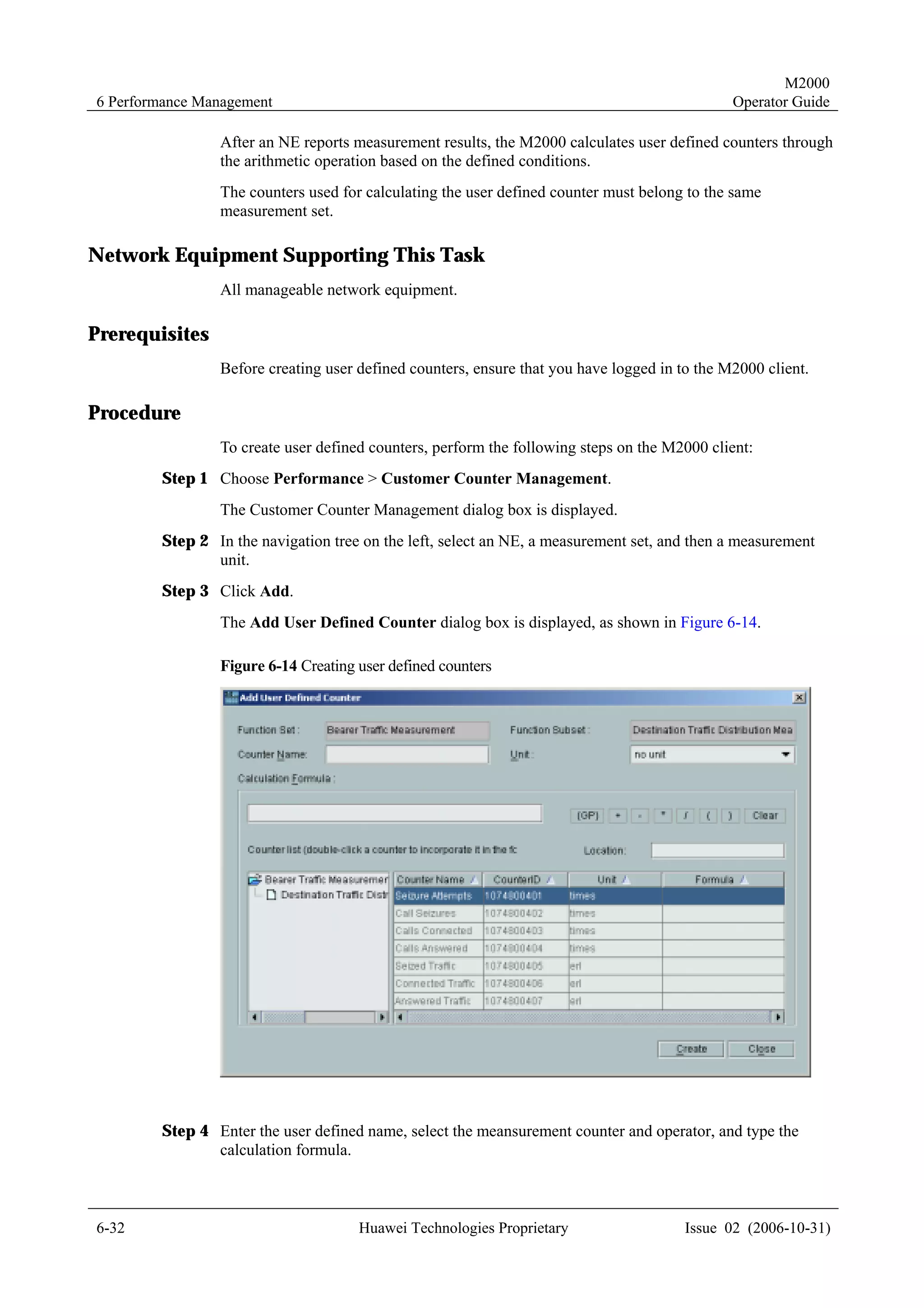 M2000
6 Performance Management                                                                      Operator Guide

                After an NE reports measurement results, the M2000 calculates user defined counters through
                the arithmetic operation based on the defined conditions.
                The counters used for calculating the user defined counter must belong to the same
                measurement set.

Network Equipment Supporting This Task
                All manageable network equipment.

Prerequisites
                Before creating user defined counters, ensure that you have logged in to the M2000 client.

Procedure
                To create user defined counters, perform the following steps on the M2000 client:
        Step 1 Choose Performance > Customer Counter Management.
                The Customer Counter Management dialog box is displayed.
        Step 2 In the navigation tree on the left, select an NE, a measurement set, and then a measurement
               unit.
        Step 3 Click Add.
                The Add User Defined Counter dialog box is displayed, as shown in Figure 6-14.

                Figure 6-14 Creating user defined counters




        Step 4 Enter the user defined name, select the meansurement counter and operator, and type the
               calculation formula.



6-32                                 Huawei Technologies Proprietary                   Issue 02 (2006-10-31)
 