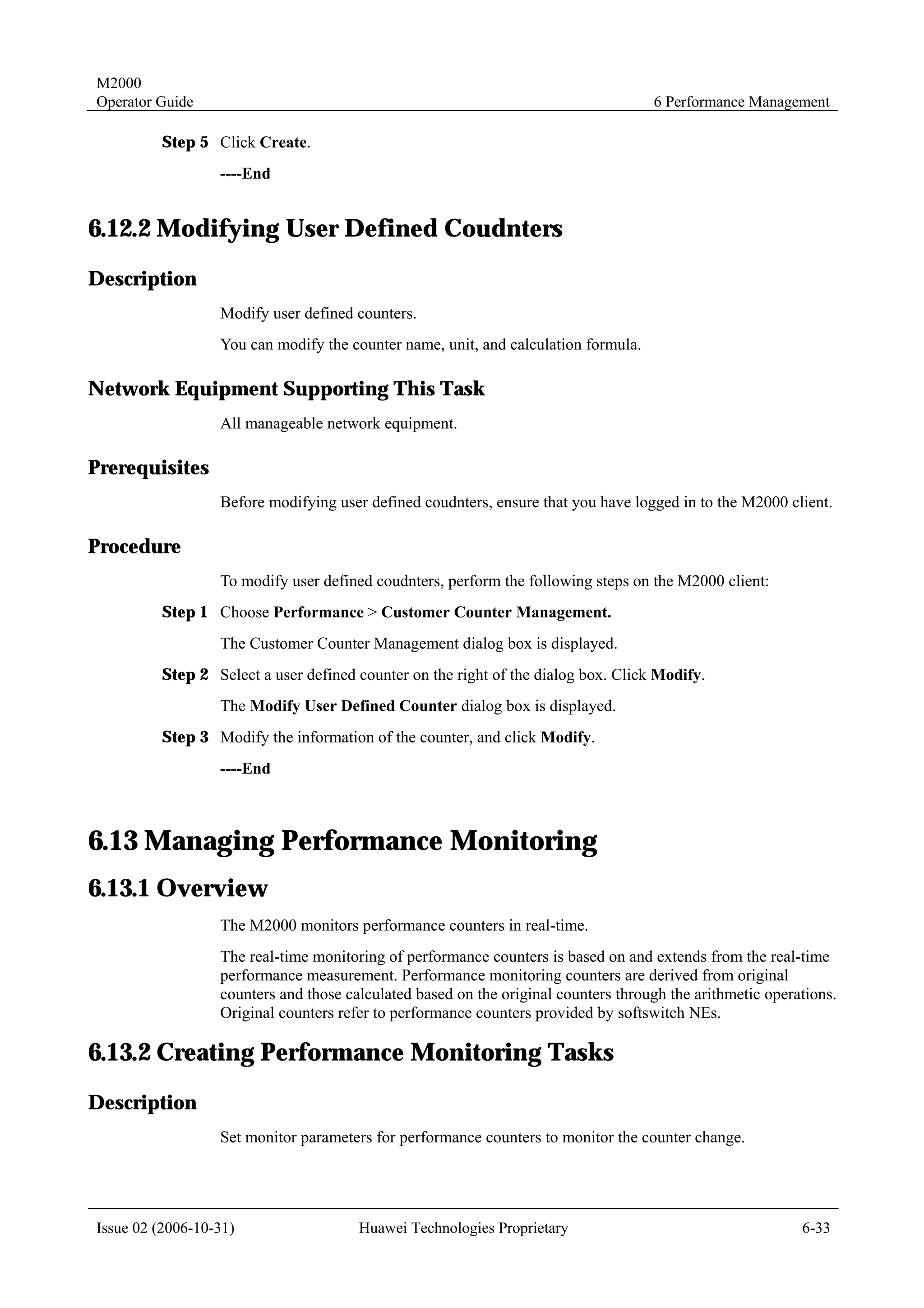 M2000
Operator Guide                                                                      6 Performance Management

         Step 5 Click Create.
                  ----End


6.12.2 Modifying User Defined Coudnters
Description
                  Modify user defined counters.
                  You can modify the counter name, unit, and calculation formula.

Network Equipment Supporting This Task
                  All manageable network equipment.

Prerequisites
                  Before modifying user defined coudnters, ensure that you have logged in to the M2000 client.

Procedure
                  To modify user defined coudnters, perform the following steps on the M2000 client:
         Step 1 Choose Performance > Customer Counter Management.
                  The Customer Counter Management dialog box is displayed.
         Step 2 Select a user defined counter on the right of the dialog box. Click Modify.
                  The Modify User Defined Counter dialog box is displayed.
         Step 3 Modify the information of the counter, and click Modify.
                  ----End



6.13 Managing Performance Monitoring
6.13.1 Overview
                  The M2000 monitors performance counters in real-time.
                  The real-time monitoring of performance counters is based on and extends from the real-time
                  performance measurement. Performance monitoring counters are derived from original
                  counters and those calculated based on the original counters through the arithmetic operations.
                  Original counters refer to performance counters provided by softswitch NEs.

6.13.2 Creating Performance Monitoring Tasks
Description
                  Set monitor parameters for performance counters to monitor the counter change.




Issue 02 (2006-10-31)                  Huawei Technologies Proprietary                                     6-33
 