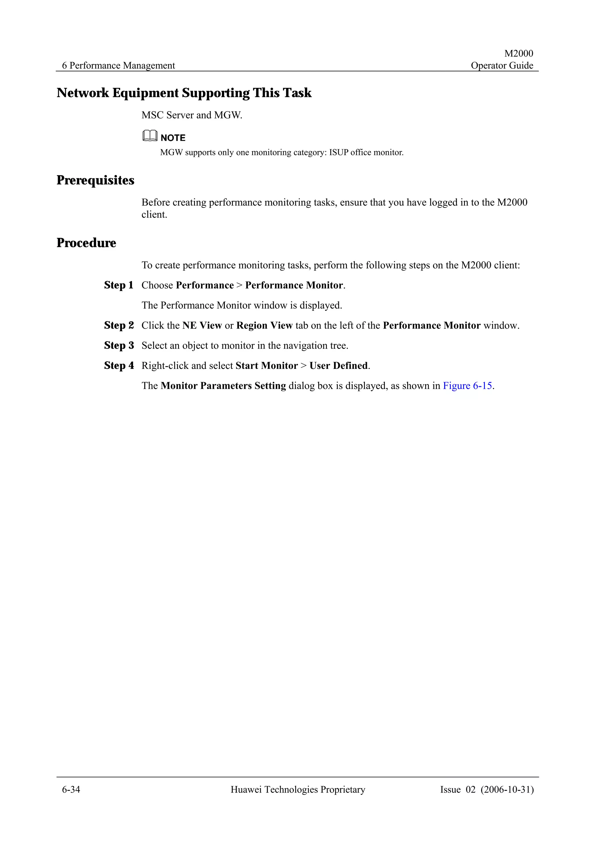 M2000
6 Performance Management                                                                     Operator Guide

Network Equipment Supporting This Task
                MSC Server and MGW.


                     MGW supports only one monitoring category: ISUP office monitor.


Prerequisites
                Before creating performance monitoring tasks, ensure that you have logged in to the M2000
                client.

Procedure
                To create performance monitoring tasks, perform the following steps on the M2000 client:
        Step 1 Choose Performance > Performance Monitor.
                The Performance Monitor window is displayed.
        Step 2 Click the NE View or Region View tab on the left of the Performance Monitor window.
        Step 3 Select an object to monitor in the navigation tree.
        Step 4 Right-click and select Start Monitor > User Defined.
                The Monitor Parameters Setting dialog box is displayed, as shown in Figure 6-15.




6-34                                   Huawei Technologies Proprietary                 Issue 02 (2006-10-31)
 