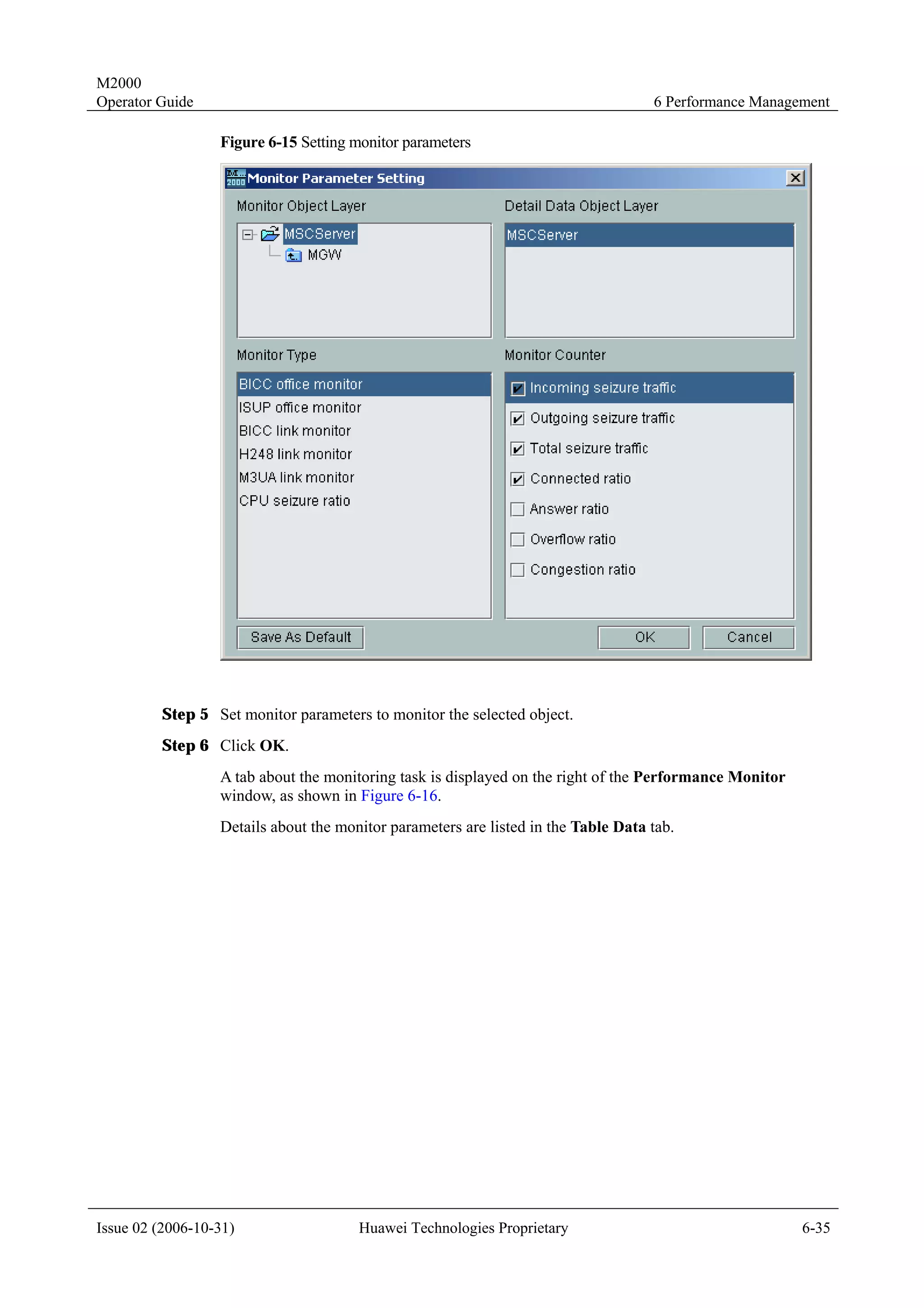 M2000
Operator Guide                                                                      6 Performance Management

                  Figure 6-15 Setting monitor parameters




         Step 5 Set monitor parameters to monitor the selected object.
         Step 6 Click OK.
                  A tab about the monitoring task is displayed on the right of the Performance Monitor
                  window, as shown in Figure 6-16.
                  Details about the monitor parameters are listed in the Table Data tab.




Issue 02 (2006-10-31)                  Huawei Technologies Proprietary                                   6-35
 