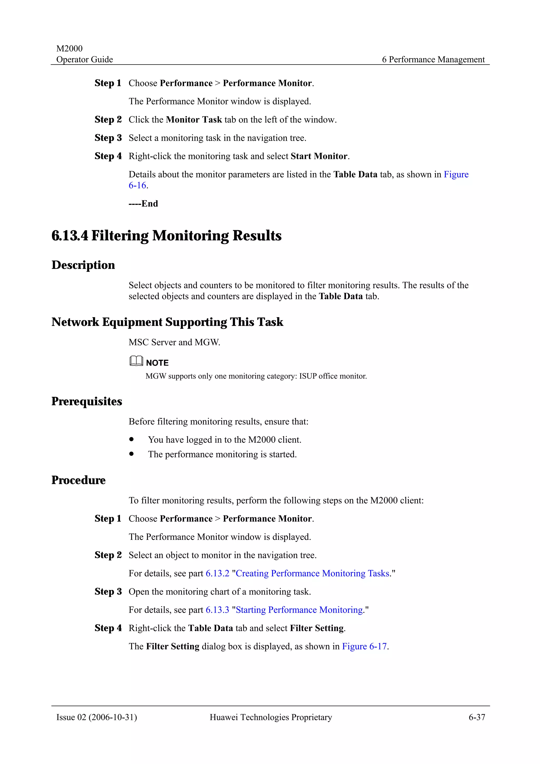 M2000
Operator Guide                                                                            6 Performance Management

         Step 1 Choose Performance > Performance Monitor.
                  The Performance Monitor window is displayed.
         Step 2 Click the Monitor Task tab on the left of the window.
         Step 3 Select a monitoring task in the navigation tree.
         Step 4 Right-click the monitoring task and select Start Monitor.
                  Details about the monitor parameters are listed in the Table Data tab, as shown in Figure
                  6-16.
                  ----End


6.13.4 Filtering Monitoring Results
Description
                  Select objects and counters to be monitored to filter monitoring results. The results of the
                  selected objects and counters are displayed in the Table Data tab.

Network Equipment Supporting This Task
                  MSC Server and MGW.


                        MGW supports only one monitoring category: ISUP office monitor.


Prerequisites
                  Before filtering monitoring results, ensure that:
                  !     You have logged in to the M2000 client.
                  !     The performance monitoring is started.

Procedure
                  To filter monitoring results, perform the following steps on the M2000 client:
         Step 1 Choose Performance > Performance Monitor.
                  The Performance Monitor window is displayed.
         Step 2 Select an object to monitor in the navigation tree.
                  For details, see part 6.13.2 "Creating Performance Monitoring Tasks."
         Step 3 Open the monitoring chart of a monitoring task.
                  For details, see part 6.13.3 "Starting Performance Monitoring."
         Step 4 Right-click the Table Data tab and select Filter Setting.
                  The Filter Setting dialog box is displayed, as shown in Figure 6-17.




Issue 02 (2006-10-31)                     Huawei Technologies Proprietary                                        6-37
 