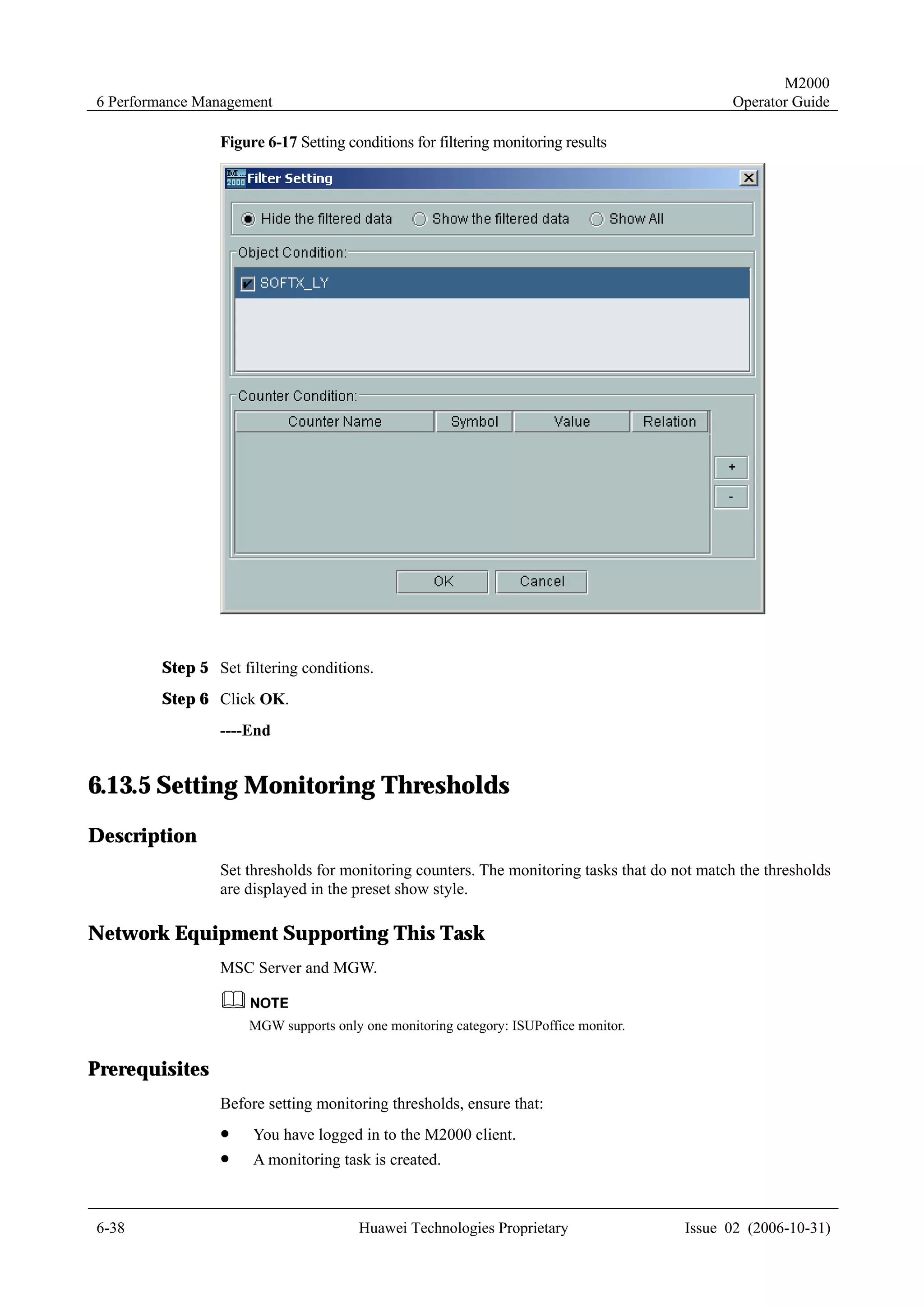 M2000
6 Performance Management                                                                      Operator Guide

                Figure 6-17 Setting conditions for filtering monitoring results




        Step 5 Set filtering conditions.
        Step 6 Click OK.
                ----End


6.13.5 Setting Monitoring Thresholds
Description
                Set thresholds for monitoring counters. The monitoring tasks that do not match the thresholds
                are displayed in the preset show style.

Network Equipment Supporting This Task
                MSC Server and MGW.


                     MGW supports only one monitoring category: ISUPoffice monitor.


Prerequisites
                Before setting monitoring thresholds, ensure that:
                !    You have logged in to the M2000 client.
                !    A monitoring task is created.



6-38                                   Huawei Technologies Proprietary                Issue 02 (2006-10-31)
 