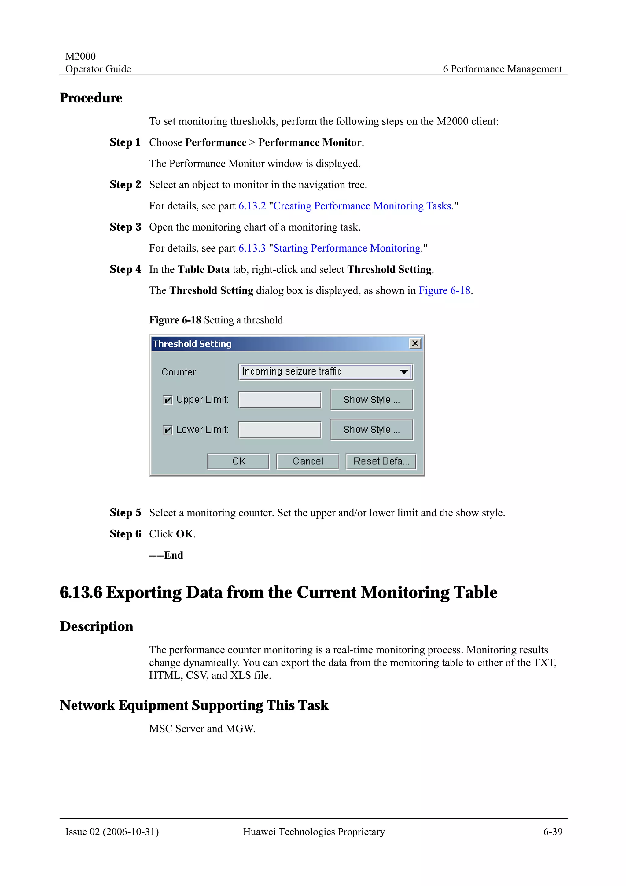 M2000
Operator Guide                                                                      6 Performance Management

Procedure
                  To set monitoring thresholds, perform the following steps on the M2000 client:
         Step 1 Choose Performance > Performance Monitor.
                  The Performance Monitor window is displayed.
         Step 2 Select an object to monitor in the navigation tree.
                  For details, see part 6.13.2 "Creating Performance Monitoring Tasks."
         Step 3 Open the monitoring chart of a monitoring task.
                  For details, see part 6.13.3 "Starting Performance Monitoring."
         Step 4 In the Table Data tab, right-click and select Threshold Setting.
                  The Threshold Setting dialog box is displayed, as shown in Figure 6-18.

                  Figure 6-18 Setting a threshold




         Step 5 Select a monitoring counter. Set the upper and/or lower limit and the show style.
         Step 6 Click OK.
                  ----End


6.13.6 Exporting Data from the Current Monitoring Table
Description
                  The performance counter monitoring is a real-time monitoring process. Monitoring results
                  change dynamically. You can export the data from the monitoring table to either of the TXT,
                  HTML, CSV, and XLS file.

Network Equipment Supporting This Task
                  MSC Server and MGW.




Issue 02 (2006-10-31)                  Huawei Technologies Proprietary                                    6-39
 