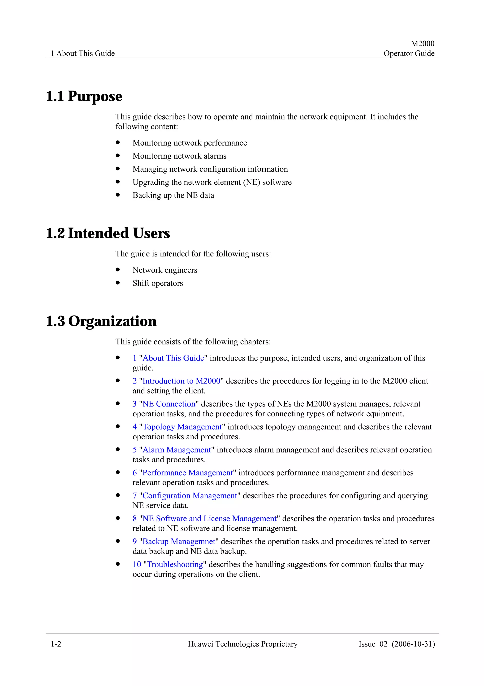 M2000
1 About This Guide                                                                                Operator Guide




1.1 Purpose
                     This guide describes how to operate and maintain the network equipment. It includes the
                     following content:
                     !    Monitoring network performance
                     !    Monitoring network alarms
                     !    Managing network configuration information
                     !    Upgrading the network element (NE) software
                     !    Backing up the NE data



1.2 Intended Users
                     The guide is intended for the following users:
                     !    Network engineers
                     !    Shift operators



1.3 Organization
                     This guide consists of the following chapters:
                     !    1 "About This Guide" introduces the purpose, intended users, and organization of this
                          guide.
                     !    2 "Introduction to M2000" describes the procedures for logging in to the M2000 client
                          and setting the client.
                     !    3 "NE Connection" describes the types of NEs the M2000 system manages, relevant
                          operation tasks, and the procedures for connecting types of network equipment.
                     !    4 "Topology Management" introduces topology management and describes the relevant
                          operation tasks and procedures.
                     !    5 "Alarm Management" introduces alarm management and describes relevant operation
                          tasks and procedures.
                     !    6 "Performance Management" introduces performance management and describes
                          relevant operation tasks and procedures.
                     !    7 "Configuration Management" describes the procedures for configuring and querying
                          NE service data.
                     !    8 "NE Software and License Management" describes the operation tasks and procedures
                          related to NE software and license management.
                     !    9 "Backup Managemnet" describes the operation tasks and procedures related to server
                          data backup and NE data backup.
                     !    10 "Troubleshooting" describes the handling suggestions for common faults that may
                          occur during operations on the client.




1-2                                         Huawei Technologies Proprietary                Issue 02 (2006-10-31)
 