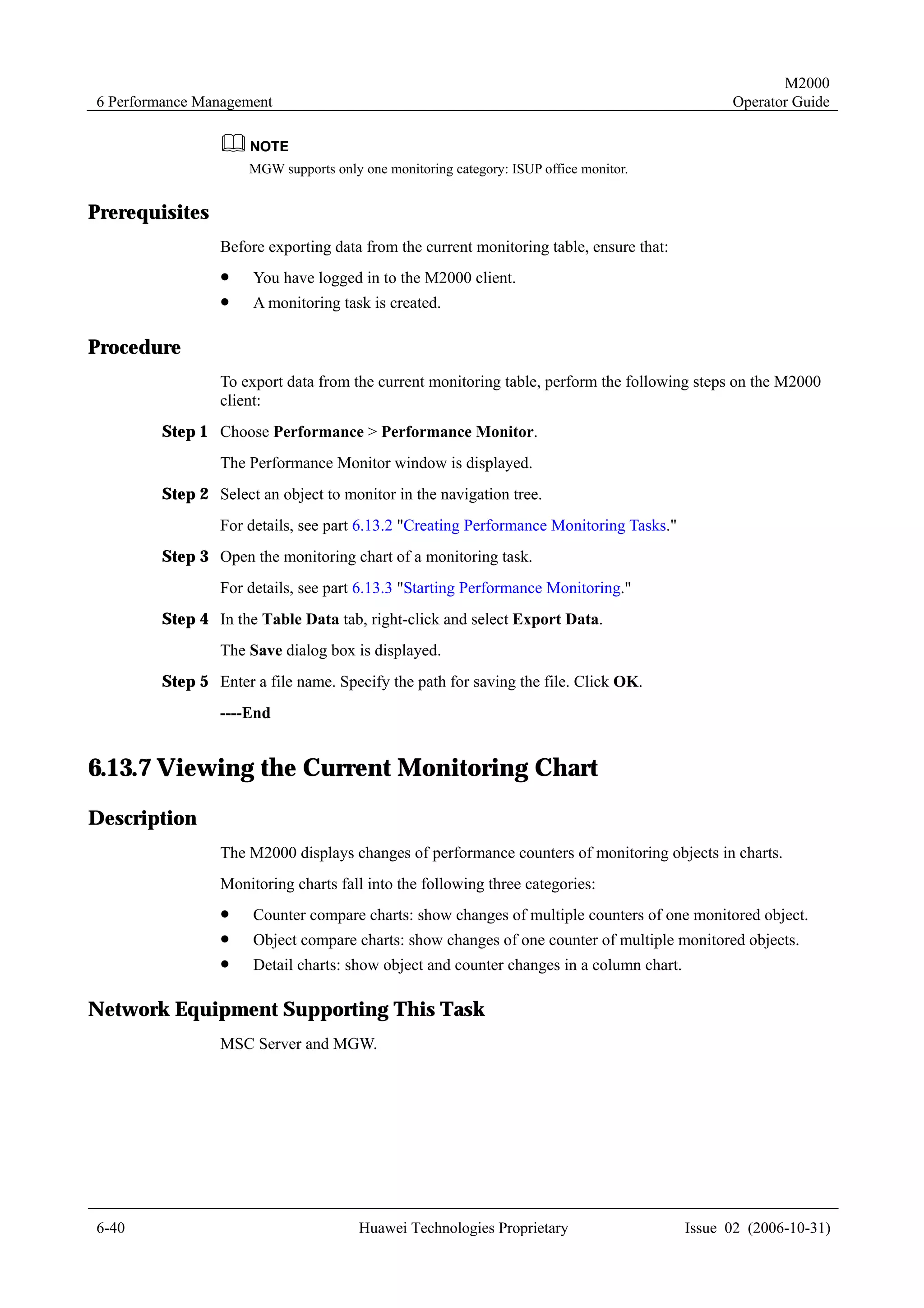 M2000
6 Performance Management                                                                       Operator Guide



                     MGW supports only one monitoring category: ISUP office monitor.


Prerequisites
                Before exporting data from the current monitoring table, ensure that:
                !    You have logged in to the M2000 client.
                !    A monitoring task is created.

Procedure
                To export data from the current monitoring table, perform the following steps on the M2000
                client:
        Step 1 Choose Performance > Performance Monitor.
                The Performance Monitor window is displayed.
        Step 2 Select an object to monitor in the navigation tree.
                For details, see part 6.13.2 "Creating Performance Monitoring Tasks."
        Step 3 Open the monitoring chart of a monitoring task.
                For details, see part 6.13.3 "Starting Performance Monitoring."
        Step 4 In the Table Data tab, right-click and select Export Data.
                The Save dialog box is displayed.
        Step 5 Enter a file name. Specify the path for saving the file. Click OK.
                ----End


6.13.7 Viewing the Current Monitoring Chart
Description
                The M2000 displays changes of performance counters of monitoring objects in charts.
                Monitoring charts fall into the following three categories:
                !    Counter compare charts: show changes of multiple counters of one monitored object.
                !    Object compare charts: show changes of one counter of multiple monitored objects.
                !    Detail charts: show object and counter changes in a column chart.

Network Equipment Supporting This Task
                MSC Server and MGW.




6-40                                   Huawei Technologies Proprietary                   Issue 02 (2006-10-31)
 