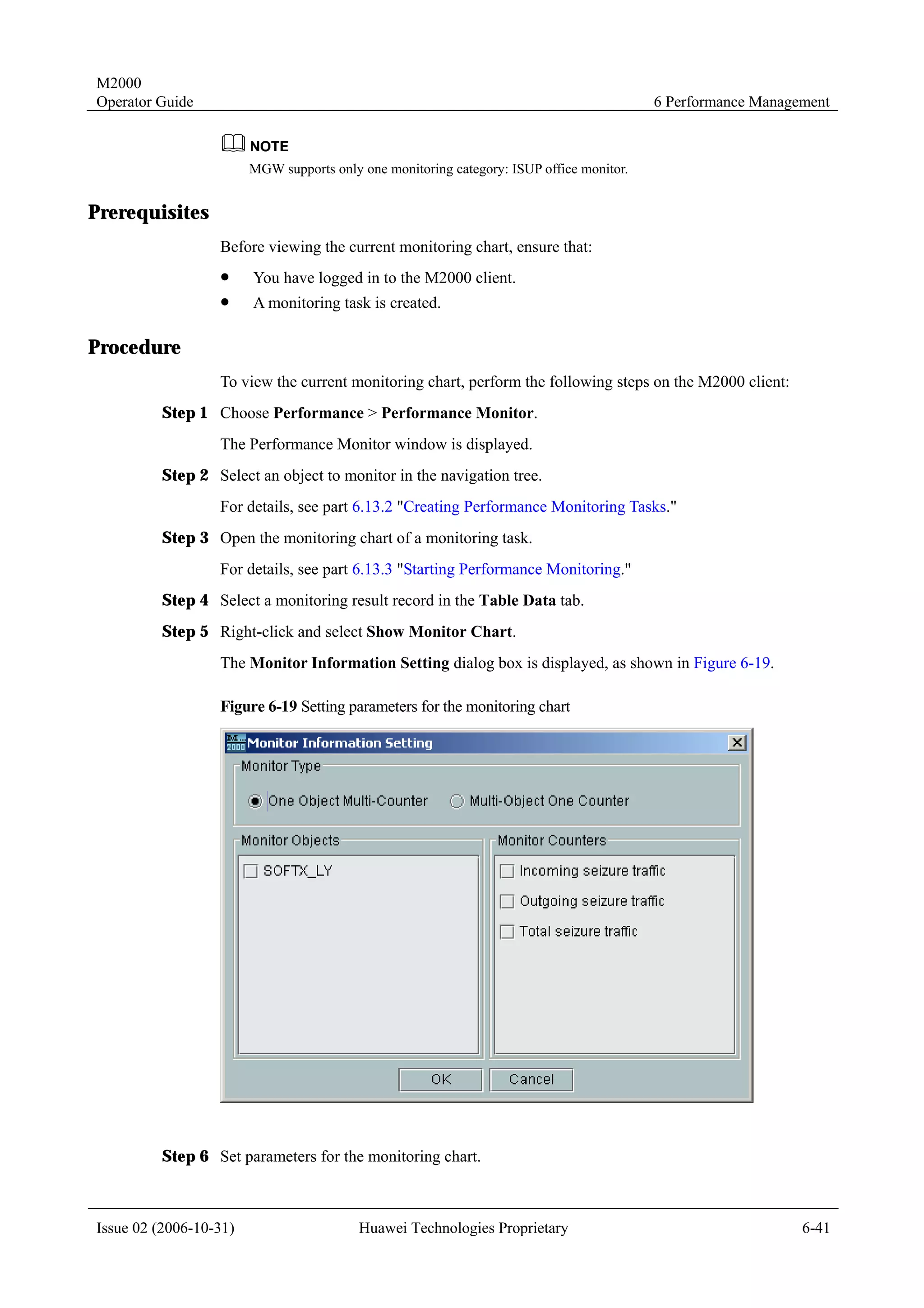 M2000
Operator Guide                                                                            6 Performance Management



                        MGW supports only one monitoring category: ISUP office monitor.


Prerequisites
                  Before viewing the current monitoring chart, ensure that:
                  !     You have logged in to the M2000 client.
                  !     A monitoring task is created.

Procedure
                  To view the current monitoring chart, perform the following steps on the M2000 client:
         Step 1 Choose Performance > Performance Monitor.
                  The Performance Monitor window is displayed.
         Step 2 Select an object to monitor in the navigation tree.
                  For details, see part 6.13.2 "Creating Performance Monitoring Tasks."
         Step 3 Open the monitoring chart of a monitoring task.
                  For details, see part 6.13.3 "Starting Performance Monitoring."
         Step 4 Select a monitoring result record in the Table Data tab.
         Step 5 Right-click and select Show Monitor Chart.
                  The Monitor Information Setting dialog box is displayed, as shown in Figure 6-19.

                  Figure 6-19 Setting parameters for the monitoring chart




         Step 6 Set parameters for the monitoring chart.



Issue 02 (2006-10-31)                     Huawei Technologies Proprietary                                     6-41
 